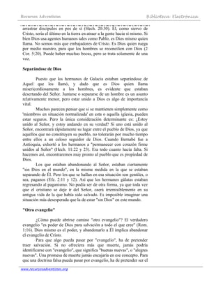 Recursos Adventistas Biblioteca Electrónica
www.recursosadventistas.org
arrastrar discípulos en pos de sí (Hech. 20:30). Él, como siervo de
Cristo, sería el último en la tierra en atraer a la gente hacia sí mismo. Si
bien Dios usa agentes humanos tales como Pablo, es Dios mismo quien
llama. No somos más que embajadores de Cristo. Es Dios quien ruega
por medio nuestro, para que los hombres se reconcilien con Dios (2
Cor. 5:20). Puede haber muchas bocas, pero se trata solamente de una
voz.
Separándose de Dios
Puesto que los hermanos de Galacia estaban separándose de
Aquel que los llamó, y dado que es Dios quien llama
misericordiosamente a los hombres, es evidente que estaban
desertando del Señor. Juntarse o separarse de un hombre es un asunto
relativamente menor, pero estar unido a Dios es algo de importancia
vital.
Muchos parecen pensar que si se mantienen simplemente como
'miembros en situación normalizada' en esta o aquella iglesia, pueden
estar seguros. Pero la única consideración determinante es: ¿Estoy
unido al Señor, y estoy andando en su verdad? Si uno está unido al
Señor, encontrará rápidamente su lugar entre el pueblo de Dios, ya que
aquellos que no constituyen su pueblo, no tolerarán por mucho tiempo
entre ellos a un celoso seguidor de Dios. Cuando Bernabé fue a
Antioquía, exhortó a los hermanos a "permanecer con corazón firme
unidos al Señor" (Hech. 11:22 y 23). Era todo cuanto hacía falta. Si
hacemos así, encontraremos muy pronto al pueblo que es propiedad de
Dios.
Los que estaban abandonando al Señor, estaban ciertamente
"sin Dios en el mundo", en la misma medida en la que se estaban
separando de Él. Pero los que se hallan en esa situación son gentiles, o
sea, paganos (Efe. 2:11 y 12). Así que los hermanos gálatas estaban
regresando al paganismo. No podía ser de otra forma, ya que toda vez
que el cristiano se deje ir del Señor, caerá irremisiblemente en su
antigua vida de la que había sido salvado. Es imposible imaginar una
situación más desesperada que la de estar "sin Dios" en este mundo.
"Otro evangelio"
¿Cómo puede abrirse camino "otro evangelio"? El verdadero
evangelio "es poder de Dios para salvación a todo el que cree" (Rom.
1:16). Dios mismo es el poder, y abandonarlo a Él implica abandonar
el evangelio de Cristo.
Para que algo pueda pasar por "evangelio", ha de pretender
traer salvación. Si no ofreciera más que muerte, jamás podría
identificarse con "evangelio", que significa "buenas nuevas", o "alegres
nuevas". Una promesa de muerte jamás encajaría en ese concepto. Para
que una doctrina falsa pueda pasar por evangelio, ha de pretender ser el
 