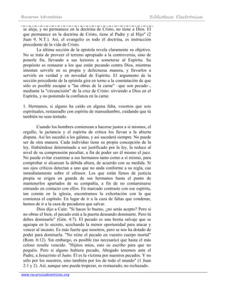 Recursos Adventistas Biblioteca Electrónica
www.recursosadventistas.org
se aleja, y no permanece en la doctrina de Cristo, no tiene a Dios. El
que permanece en la doctrina de Cristo, tiene al Padre y al Hijo" (2
Juan 9, N.T.). Así, el evangelio es todo él doctrina, es instrucción
procedente de la vida de Cristo.
La última sección de la epístola revela claramente su objetivo.
No se trata de proveer el terreno apropiado a la controversia, sino de
ponerle fin, llevando a sus lectores a someterse al Espíritu. Su
propósito es restaurar a los que están pecando contra Dios, mientras
intentan servirle en su propia y defectuosa manera, y llevarlos a
servirle en verdad y en novedad de Espíritu. El argumento de la
sección precedente de la epístola gira en torno a la constatación de que
sólo es posible escapar a "las obras de la carne" –que son pecado–,
mediante la "circuncisión" de la cruz de Cristo: sirviendo a Dios en el
Espíritu, y no poniendo la confianza en la carne.
1. Hermanos, si alguno ha caído en alguna falta, vosotros que sois
espirituales, restauradlo con espíritu de mansedumbre, cuidando que tú
también no seas tentado.
Cuando los hombres comienzan a hacerse justos a sí mismos, el
orgullo, la jactancia y el espíritu de crítica los llevan a la abierta
disputa. Así les sucedió a los gálatas, y así sucederá siempre. No puede
ser de otra manera. Cada individuo tiene su propia concepción de la
ley. Habiéndose determinado a ser justificado por la ley, la reduce al
nivel de su comprensión peculiar, a fin de poder ser él mismo el juez.
No puede evitar examinar a sus hermanos tanto como a sí mismo, para
comprobar si alcanzan la debida altura, de acuerdo con su medida. Si
sus ojos críticos detectan a uno que no anda conforme a su regla, cae
inmediatamente sobre el ofensor. Los que están llenos de justicia
propia se erigen en guarda de sus hermanos hasta el punto de
mantenerlos apartados de su compañía, a fin de no contaminarse
entrando en contacto con ellos. En marcado contraste con ese espíritu,
tan común en la iglesia, encontramos la exhortación con la que
comienza el capítulo. En lugar de ir a la caza de faltas que condenar,
hemos de ir a la caza de pecadores que salvar.
Dios dijo a Caín: "Si haces lo bueno, ¿no serás acepto? Pero si
no obras el bien, el pecado está a la puerta deseando dominarte. Pero tú
debes dominarlo" (Gén. 4:7). El pecado es una bestia salvaje que se
agazapa en lo secreto, acechando la menor oportunidad para atacar y
vencer al incauto. Es más fuerte que nosotros, pero se nos ha dotado de
poder para dominarla. "No reine el pecado en vuestro cuerpo mortal"
(Rom. 6:12). Sin embargo, es posible (no necesario) que hasta el más
celoso resulte vencido. "Hijitos míos, esto os escribo para que no
pequéis. Pero si alguno hubiera pecado, Abogado tenemos ante el
Padre, a Jesucristo el Justo. Él es la víctima por nuestros pecados. Y no
sólo por los nuestros, sino también por los de todo el mundo" (1 Juan
2:1 y 2). Así, aunque uno pueda tropezar, es restaurado; no rechazado.
 