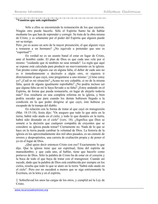 Recursos Adventistas Biblioteca Electrónica
www.recursosadventistas.org
"Vosotros que sois espirituales"
Sólo a ellos se encomienda la restauración de los que cayeron.
Ningún otro puede hacerlo. Sólo el Espíritu Santo ha de hablar
mediante los que han de reprender y corregir. Se trata de la obra misma
de Cristo, y es solamente por el poder del Espíritu que alguien puede
ser su testigo.
Pero ¿no es acaso un acto de la mayor presunción, el que alguien vaya
a restaurar a un hermano? ¿No equivale a pretender que uno es
"espiritual"?
En verdad no es un asunto banal el estar en lugar de Cristo,
ante el hombre caído. El plan de Dios es que cada uno vele por sí
mismo: "cuidando que tú también no seas tentado". La regla que aquí
se expone está calculada para producir un reavivamiento en la iglesia.
Tan pronto como alguien cae en alguna falta, el deber de cada uno no
es ir inmediatamente a decírselo a algún otro, ni siquiera ir
directamente al que cayó, sino preguntarse a uno mismo: '¿Cómo estoy
yo? ¿Cuál es mi situación? ¿Acaso no soy culpable, si no de la misma
falta, quizá de alguna igualmente reprobable? ¿No podría incluso ser
que alguna falta en mí le haya llevado a su falta? ¿Estoy andando en el
Espíritu, de forma que pueda restaurarlo, en lugar de alejarlo todavía
más?' Eso resultaría en una completa reforma en la iglesia, y bien
podría suceder que para cuando los demás hubiesen llegado a la
condición en la que poder dirigirse al que cayó, éste hubiese ya
escapado de la trampa del diablo.
En relación con la forma de tratar al que cayó en transgresión
(Mat. 18:15-18), Jesús dijo: "Os aseguro que todo lo que atéis en la
tierra, habrá sido atado en el cielo; y todo lo que desatéis en la tierra,
habrá sido desatado en el cielo" (vers. 18). ¿Significa que Dios se
somete a la decisión que cualquier compañía de creyentes que se
considere su iglesia pueda tomar? Ciertamente no. Nada de lo que se
hace en la tierra puede cambiar la voluntad de Dios. La historia de la
iglesia en los aproximadamente dos mil años pasados, es un cúmulo de
errores y despropósitos, una carrera de exaltación propia y de poner el
yo en el lugar de Dios.
¿Qué quiso decir entonces Cristo con eso? Exactamente lo que
dijo. Que la iglesia tiene que ser espiritual, llena del espíritu de
mansedumbre; y que cada uno, al hablar, tiene que hacerlo como
portavoz de Dios. Sólo la palabra de Cristo ha de estar en el corazón y
la boca de todo el que haya de tratar con el transgresor. Cuando así
sucede, dado que la palabra de Dios está establecida por siempre en los
cielos, resulta que todo lo que se atare en la tierra "habrá sido atado en
el cielo". Pero eso no sucederá a menos que se siga estrictamente la
Escritura, en la letra y en el espíritu.
2. Sobrellevad los unos las cargas de los otros, y cumplid así la Ley de
Cristo.
 