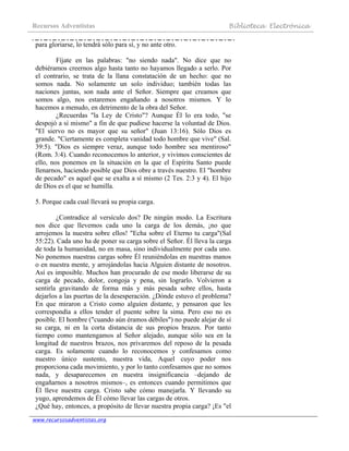Recursos Adventistas Biblioteca Electrónica
www.recursosadventistas.org
para gloriarse, lo tendrá sólo para sí, y no ante otro.
Fíjate en las palabras: "no siendo nada". No dice que no
debiéramos creernos algo hasta tanto no hayamos llegado a serlo. Por
el contrario, se trata de la llana constatación de un hecho: que no
somos nada. No solamente un solo individuo; también todas las
naciones juntas, son nada ante el Señor. Siempre que creamos que
somos algo, nos estaremos engañando a nosotros mismos. Y lo
hacemos a menudo, en detrimento de la obra del Señor.
¿Recuerdas "la Ley de Cristo"? Aunque Él lo era todo, "se
despojó a sí mismo" a fin de que pudiese hacerse la voluntad de Dios.
"El siervo no es mayor que su señor" (Juan 13:16). Sólo Dios es
grande. "Ciertamente es completa vanidad todo hombre que vive" (Sal.
39:5). "Dios es siempre veraz, aunque todo hombre sea mentiroso"
(Rom. 3:4). Cuando reconocemos lo anterior, y vivimos conscientes de
ello, nos ponemos en la situación en la que el Espíritu Santo puede
llenarnos, haciendo posible que Dios obre a través nuestro. El "hombre
de pecado" es aquel que se exalta a sí mismo (2 Tes. 2:3 y 4). El hijo
de Dios es el que se humilla.
5. Porque cada cual llevará su propia carga.
¿Contradice al versículo dos? De ningún modo. La Escritura
nos dice que llevemos cada uno la carga de los demás, ¡no que
arrojemos la nuestra sobre ellos! "Echa sobre el Eterno tu carga"(Sal
55:22). Cada uno ha de poner su carga sobre el Señor. Él lleva la carga
de toda la humanidad, no en masa, sino individualmente por cada uno.
No ponemos nuestras cargas sobre Él reuniéndolas en nuestras manos
o en nuestra mente, y arrojándolas hacia Alguien distante de nosotros.
Así es imposible. Muchos han procurado de ese modo liberarse de su
carga de pecado, dolor, congoja y pena, sin lograrlo. Volvieron a
sentirla gravitando de forma más y más pesada sobre ellos, hasta
dejarlos a las puertas de la desesperación. ¿Dónde estuvo el problema?
En que miraron a Cristo como alguien distante, y pensaron que les
correspondía a ellos tender el puente sobre la sima. Pero eso no es
posible. El hombre ("cuando aún éramos débiles") no puede alejar de sí
su carga, ni en la corta distancia de sus propios brazos. Por tanto
tiempo como mantengamos al Señor alejado, aunque sólo sea en la
longitud de nuestros brazos, nos privaremos del reposo de la pesada
carga. Es solamente cuando lo reconocemos y confesamos como
nuestro único sustento, nuestra vida, Aquel cuyo poder nos
proporciona cada movimiento, y por lo tanto confesamos que no somos
nada, y desaparecemos en nuestra insignificancia –dejando de
engañarnos a nosotros mismos–, es entonces cuando permitimos que
Él lleve nuestra carga. Cristo sabe cómo manejarla. Y llevando su
yugo, aprendemos de Él cómo llevar las cargas de otros.
¿Qué hay, entonces, a propósito de llevar nuestra propia carga? ¡Es "el
 