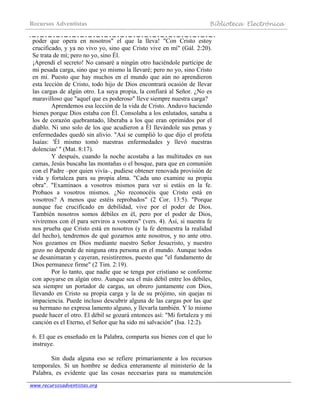 Recursos Adventistas Biblioteca Electrónica
www.recursosadventistas.org
poder que opera en nosotros" el que la lleva! "Con Cristo estoy
crucificado, y ya no vivo yo, sino que Cristo vive en mí" (Gál. 2:20).
Se trata de mí; pero no yo, sino Él.
¡Aprendí el secreto! No cansaré a ningún otro haciéndole partícipe de
mi pesada carga, sino que yo mismo la llevaré; pero no yo, sino Cristo
en mí. Puesto que hay muchos en el mundo que aún no aprendieron
esta lección de Cristo, todo hijo de Dios encontrará ocasión de llevar
las cargas de algún otro. La suya propia, la confiará al Señor. ¿No es
maravilloso que "aquel que es poderoso" lleve siempre nuestra carga?
Aprendemos esa lección de la vida de Cristo. Anduvo haciendo
bienes porque Dios estaba con Él. Consolaba a los enlutados, sanaba a
los de corazón quebrantado, liberaba a los que eran oprimidos por el
diablo. Ni uno solo de los que acudieron a Él llevándole sus penas y
enfermedades quedó sin alivio. "Así se cumplió lo que dijo el profeta
Isaías: 'Él mismo tomó nuestras enfermedades y llevó nuestras
dolencias' " (Mat. 8:17).
Y después, cuando la noche acostaba a las multitudes en sus
camas, Jesús buscaba las montañas o el bosque, para que en comunión
con el Padre –por quien vivía–, pudiese obtener renovada provisión de
vida y fortaleza para su propia alma. "Cada uno examine su propia
obra". "Examinaos a vosotros mismos para ver si estáis en la fe.
Probaos a vosotros mismos. ¿No reconocéis que Cristo está en
vosotros? A menos que estéis reprobados" (2 Cor. 13:5). "Porque
aunque fue crucificado en debilidad, vive por el poder de Dios.
También nosotros somos débiles en él, pero por el poder de Dios,
viviremos con él para serviros a vosotros" (vers. 4). Así, si nuestra fe
nos prueba que Cristo está en nosotros (y la fe demuestra la realidad
del hecho), tendremos de qué gozarnos ante nosotros, y no ante otro.
Nos gozamos en Dios mediante nuestro Señor Jesucristo, y nuestro
gozo no depende de ninguna otra persona en el mundo. Aunque todos
se desanimaran y cayeran, resistiremos, puesto que "el fundamento de
Dios permanece firme" (2 Tim. 2:19).
Por lo tanto, que nadie que se tenga por cristiano se conforme
con apoyarse en algún otro. Aunque sea el más débil entre los débiles,
sea siempre un portador de cargas, un obrero juntamente con Dios,
llevando en Cristo su propia carga y la de su prójimo, sin quejas ni
impaciencia. Puede incluso descubrir alguna de las cargas por las que
su hermano no expresa lamento alguno, y llevarla también. Y lo mismo
puede hacer el otro. El débil se gozará entonces así: "Mi fortaleza y mi
canción es el Eterno, el Señor que ha sido mi salvación" (Isa. 12:2).
6. El que es enseñado en la Palabra, comparta sus bienes con el que lo
instruye.
Sin duda alguna eso se refiere primariamente a los recursos
temporales. Si un hombre se dedica enteramente al ministerio de la
Palabra, es evidente que las cosas necesarias para su manutención
 