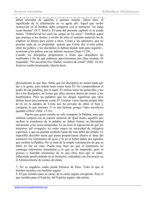 Recursos Adventistas Biblioteca Electrónica
www.recursosadventistas.org
deben proceder de aquellos a quienes enseña. Ahora bien, el
significado de la exhortación no se agota ahí. Aquel que recibe
instrucción en la Palabra, debe compartir con el instructor "en todas
cosas buenas" (N.T. Interl.). El tema del presente capítulo es la ayuda
mutua. "Sobrellevad los unos las cargas de los otros". También aquel
que instruye a los demás, y recibe de ellos el sustento material, ha de
emplear su dinero para asistir a otros. Cristo y los apóstoles, que no
poseían nada de su propiedad –puesto que Cristo fue el más pobre
entre los pobres, y los discípulos lo habían dejado todo para seguirle–,
asistieron a los pobres con sus ínfimos recursos (Juan 13:29).
Cuando los discípulos propusieron a Jesús que despidiera las
multitudes a fin de que pudiesen aprovisionarse por ellas mismas, Él
respondió: "No necesitan irse. Dadles vosotros de comer" (Mat. 14:16).
Jesús no estaba bromeando. Quería decir
precisamente lo que dijo. Sabía que los discípulos no tenían nada que
dar a la gente, pero tenían tanto como tenía Él. No comprendieron el
poder de sus palabras, por lo tanto, Él mismo tomó los panecillos y los
dio a los discípulos, de forma que ellos mismos dieron de comer a los
hambrientos. Pero las palabras que les dirigió significan que ellos
debían hacer precisamente como Él. Cuántas veces nuestra propia falta
de fe en la palabra de Cristo nos ha privado de obrar el bien y
compartir lo que tenemos. Y es una lástima, porque "tales sacrificios
agradan a Dios" (Heb. 13:16).
Puesto que quien enseña no sólo comparte la Palabra, sino que
también coopera con su soporte material; de igual modo, aquellos que
reciben la enseñanza de la palabra no deben limitar su liberalidad
meramente a las cosas temporales. Es un error la suposición de que los
ministros del evangelio no están nunca en necesidad de refrigerio
espiritual, o que no pueden recibirlo hasta del más débil del rebaño. Es
imposible describir hasta qué punto proporcionan aliento al alma del
instructor los testimonios de gozo y fe en el Señor dados por aquellos
que reciben la Palabra. No se trata de la simple constatación de que su
labor no fue en vano. Puede muy bien ser que el testimonio no
contenga referencias inmediatas a lo que se ha impartido, pero el
gozoso y humilde testimonio de lo que Dios hizo por el oidor,
influyendo positivamente en el instructor, redundará con frecuencia en
el fortalecimiento de cientos de almas.
7. No os engañéis, nadie puede burlarse de Dios. Todo lo que el
hombre siembre, eso también segará.
8. El que siembra para su carne, de la carne segará corrupción. Pero el
que siembra para el Espíritu, del Espíritu segará vida eterna.
 