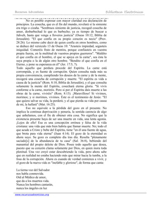 Recursos Adventistas Biblioteca Electrónica
www.recursosadventistas.org
No es posible expresar con mayor claridad esa declaración de
principios. La cosecha, que es el fin del mundo, revelará si la simiente
era trigo o cizaña. "Sembraos simiente de justicia, recoged cosecha de
amor, desbarbechad lo que es barbecho; ya es tiempo de buscar a
Jahveh, hasta que venga a lloveros justicia" (Oseas 10:12, Biblia de
Jerusalén). "El que confía en su propio corazón es necio" (Prov.
28:26). Lo mismo cabe decir de quien confía en otros hombres, como
se deduce del versículo 13 de Oseas 10: "Arasteis impiedad, segasteis
iniquidad. Comeréis fruto de mentira, porque confiasteis en vuestra
propia fuerza, en la multitud de vuestros propios guerreros". "Maldito
el que confía en el hombre, el que se apoya en la carne", sea ésta la
suya propia o la de algún otro hombre. "Bendito el que confía en el
Eterno, y pone su esperanza en él" (Jer. 17:5, 7).
Todo aquello que perdura procede del Espíritu. La carne está
corrompida, y es fuente de corrupción. Quien consulta nada más su
propia conveniencia, cumpliendo los deseos de la carne y de la mente,
recogerá una cosecha de corrupción y muerte. "El espíritu es vida a
causa de la justicia" (Rom. 8:10, Biblia de Jerusalén), y el que consulta
solamente la mente del Espíritu, cosechará eterna gloria. "Si vivís
conforme a la carne, moriréis. Pero si por el Espíritu dais muerte a las
obras de la carne, viviréis" (Rom. 8:13). ¡Maravilloso! Si vivimos,
morimos; y si morimos, vivimos. Éste es el testimonio de Jesús: "El
que quiera salvar su vida, la perderá; y el que pierda su vida por causa
de mí, la hallará" (Mat. 16:25).
Eso no equivale a la pérdida del gozo en el presente. No
implica la continua deprivación y penuria, la sentida carencia de algo
que anhelamos, con el fin de obtener otra cosa. No significa que la
existencia presente haya de ser una muerte en vida, una lenta agonía.
¡Lejos de ello! Esa es una concepción errónea y falsa de la vida
cristiana: una vida que más bien habría que llamar muerte. No; todo el
que acude a Cristo y bebe del Espíritu, tiene "en él una fuente de agua,
que brota para vida eterna" (Juan 4:14). El gozo de la eternidad es
ahora suyo. Su gozo es completo día tras día. Resulta "plenamente
saciado[s] de la abundancia de tu casa" (Sal. 36:8), bebiendo del
manantial del propio deleite de Dios. Posee todo aquello que desea,
puesto que su corazón clama solamente por Dios, en quien mora toda
plenitud. Una vez creyó estar descubriendo la vida, pero ahora sabe
que en realidad no estaba haciendo más que mirar hacia la tumba, a la
fosa de la corrupción. Ahora es cuando de verdad comienza a vivir, y
el gozo de la nueva vida es "inefable y glorioso", de forma que canta:
La tierna voz del Salvador
nos habla conmovida.
Oíd al Médico de amor,
que da a los muertos vida.
Nunca los hombres cantarán,
nunca los ángeles en luz
 