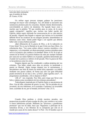 Recursos Adventistas Biblioteca Electrónica
www.recursosadventistas.org
nota más dulce entonarán
que el nombre de Jesús.
(P. Castro, #124)
Un militar sagaz procura siempre golpear las posiciones
enemigas de mayor valor estratégico. Así, allí donde se encuentre una
sustanciosa promesa para los creyentes, Satanás intenta distorsionarla,
convirtiéndola en motivo de desánimo. Ha logrado hacer creer a
muchos que la palabra: "El que siembra para su carne, de la carne
segará corrupción", significa que, incluso tras haber nacido del
Espíritu, deben seguir sufriendo las consecuencias de su vida anterior
de pecado. Algunos han llegado a suponer que incluso en la eternidad
deberán llevar las cicatrices de sus antiguos pecados, lamentándose en
términos como éstos: 'Jamás podré llegar a ser aquello que debería
haber sido si nunca hubiese pecado'.
¡Qué difamación de la gracia de Dios, y de la redención en
Cristo Jesús! No es esa la libertad en la que Cristo nos hace libres. La
exhortación dice: "Así como solíais ofrecer vuestros miembros a las
impurezas y a la iniquidad, así ahora presentad vuestros miembros para
servir a la justicia, que conduce a la santidad" (Rom. 6:19). Si el que se
somete de tal forma a la justicia hubiese de estar por siempre limitado
por causa de sus malos hábitos en el pasado, quedaría demostrado que
el poder de la justicia es inferior al del pecado. Pero la gracia de Dios
es tan poderosa como los cielos.
Imagina alguien que fue condenado a cadena perpetua por sus
crímenes. Tras haber estado unos años en prisión, es perdonado y
puesto en libertad. Algún tiempo después nos lo encontramos, y
descubrimos una bola de hierro de treinta kilos esposada a su tobillo
mediante una gruesa cadena, de forma que sólo con gran dificultad
puede arrastrarse de un sitio a otro. '¿Cómo? ¿Qué significa esto?', –le
preguntamos asombrados. '¿No te dejaron ir libre?'.
'¡Oh sí!' –nos responde, 'Soy libre, pero tengo que llevar esta
bola y cadena como recordatorio de mis crímenes precedentes'.
Toda plegaria inspirada por el Espíritu Santo es una promesa de
Dios. Una de ellas, rebosante de gracia, es esta: "De los pecados de mi
juventud y de mis rebeliones, no te acuerdes. Conforme a tu invariable
amor, acuérdate de mí, por tu bondad, oh Eterno" (Sal. 25:7).
Cuando Dios perdona y olvida nuestros pecados, nos
proporciona un poder tal para escapar de ellos, que venimos a ser como
si nunca hubiésemos pecado. Mediante las "preciosas y grandísimas
promesas" que nos ha dado, hace que "lleguemos a participar de la
naturaleza divina, y nos libremos de la corrupción que está en el
mundo pos causa de los malos deseos" (2 Ped. 1:4). El hombre cayó al
 