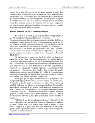 Recursos Adventistas Biblioteca Electrónica
www.recursosadventistas.org
camino de la vida. De otra forma no podría engañar a nadie. Los
gálatas estaban siendo seducidos a apartarse de Dios, hacia algo que
les prometía vida y salvación, pero mediante otro poder distinto del
que proviene de Dios. Ese otro evangelio no era más que un evangelio
de hombres. Una cosa falsa es la apariencia de algo que en realidad no
existe. Una máscara no es un ser humano. Así, ese otro evangelio al
que estaban siendo seducidos los gálatas no era más que un evangelio
pervertido: una falsificación, un engaño.
No tenía nada que ver con el auténtico evangelio.
Se plantea la cuestión: ¿Cuál es el auténtico evangelio? ¿Es el
que Pablo predicó, o el que predicaban sus opositores?
Tan ciertamente como Jesucristo es para nosotros el poder de Dios, y
no hay otro nombre debajo del cielo en el que podamos ser salvos, no
hay más que un único y auténtico evangelio. Es el que Pablo predicó a
los gálatas, y también a los corintios: el evangelio de "Jesucristo, y...
éste crucificado", el mismo que predicaron Enoc, Noé, Abraham,
Moisés e Isaías. "De él dan testimonio todos los profetas, de que todos
los que creen en él, reciben el perdón de los pecados en su Nombre"
(Hech. 10:43).
Si un hombre, o incluso un ángel del cielo, predicaran en
oposición a lo que Pablo y los profetas enseñaron, se estaría colocando
a sí mismo bajo la condenación. No hay dos normas para el bien y el
mal. Lo que traería hoy condenación es lo mismo que la habría traído
hace cinco mil años. El plan de la salvación ha sido exactamente el
mismo en todo tiempo. El evangelio predicado a Abrahán (Gál. 3:8)
era genuino, y fue asistido por ángeles. Los profetas de antaño
predicaron ese mismo evangelio (1 Ped. 1:11 y 12). Si el evangelio que
predicaron hubiese sido otro evangelio diferente del que Pablo predicó,
hasta incluso ellos habrían resultado "condenados".
Pero ¿por qué es digno de condenación el que predica otro
evangelio? Porque es la manera de conducir a otros a la condenación,
llevándoles a confiar para su salvación en algo falso, carente de
realidad. Dado que los Gálatas se estaban apartando de Dios, estaban
poniendo su confianza de ser salvos, en el poder que supuestamente
tiene el hombre, en su propio poder. Pero ningún hombre puede salvar
a otro (Sal. 49:7 y 8). Y "maldito el que confía en el hombre, el que se
apoya en la carne, y su corazón se aparta del Eterno" (Jer. 17:5). El que
trae maldición sobre los demás debe ciertamente resultar maldito él
mismo.
"Maldito el que desvíe del camino al ciego" (Deut. 27:18). Si
eso es así de quien hace que tropiece el que está físicamente privado de
la visión, ¡cuánto más cierto será de quien hunda a otro en la ruina
eterna! Engañar a la gente con una falsa esperanza de salvación;
¿podría haber alguna cosa peor? Es inducir a que otros edifiquen su
casa sobre el abismo sin fondo.
 
