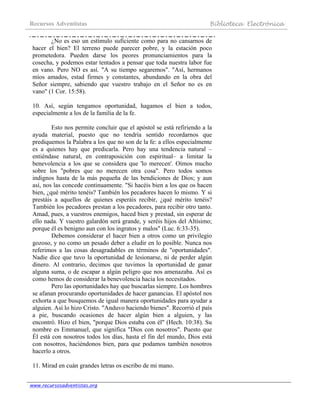 Recursos Adventistas Biblioteca Electrónica
www.recursosadventistas.org
¿No es eso un estímulo suficiente como para no cansarnos de
hacer el bien? El terreno puede parecer pobre, y la estación poco
prometedora. Pueden darse los peores pronunciamientos para la
cosecha, y podemos estar tentados a pensar que toda nuestra labor fue
en vano. Pero NO es así. "A su tiempo segaremos". "Así, hermanos
míos amados, estad firmes y constantes, abundando en la obra del
Señor siempre, sabiendo que vuestro trabajo en el Señor no es en
vano" (1 Cor. 15:58).
10. Así, según tengamos oportunidad, hagamos el bien a todos,
especialmente a los de la familia de la fe.
Esto nos permite concluir que el apóstol se está refiriendo a la
ayuda material, puesto que no tendría sentido recordarnos que
prediquemos la Palabra a los que no son de la fe: a ellos especialmente
es a quienes hay que predicarla. Pero hay una tendencia natural –
entiéndase natural, en contraposición con espiritual– a limitar la
benevolencia a los que se considera que 'lo merecen'. Oímos mucho
sobre los "pobres que no merecen otra cosa". Pero todos somos
indignos hasta de la más pequeña de las bendiciones de Dios; y aun
así, nos las concede continuamente. "Si hacéis bien a los que os hacen
bien, ¿qué mérito tenéis? También los pecadores hacen lo mismo. Y si
prestáis a aquellos de quienes esperáis recibir, ¿qué mérito tenéis?
También los pecadores prestan a los pecadores, para recibir otro tanto.
Amad, pues, a vuestros enemigos, haced bien y prestad, sin esperar de
ello nada. Y vuestro galardón será grande, y seréis hijos del Altísimo;
porque él es benigno aun con los ingratos y malos" (Luc. 6:33-35).
Debemos considerar el hacer bien a otros como un privilegio
gozoso, y no como un pesado deber a eludir en lo posible. Nunca nos
referimos a las cosas desagradables en términos de "oportunidades".
Nadie dice que tuvo la oportunidad de lesionarse, ni de perder algún
dinero. Al contrario, decimos que tuvimos la oportunidad de ganar
alguna suma, o de escapar a algún peligro que nos amenazaba. Así es
como hemos de considerar la benevolencia hacia los necesitados.
Pero las oportunidades hay que buscarlas siempre. Los hombres
se afanan procurando oportunidades de hacer ganancias. El apóstol nos
exhorta a que busquemos de igual manera oportunidades para ayudar a
alguien. Así lo hizo Cristo. "Anduvo haciendo bienes". Recorrió el país
a pie, buscando ocasiones de hacer algún bien a alguien, y las
encontró. Hizo el bien, "porque Dios estaba con él" (Hech. 10:38). Su
nombre es Emmanuel, que significa "Dios con nosotros". Puesto que
Él está con nosotros todos los días, hasta el fin del mundo, Dios está
con nosotros, haciéndonos bien, para que podamos también nosotros
hacerlo a otros.
11. Mirad en cuán grandes letras os escribo de mi mano.
 