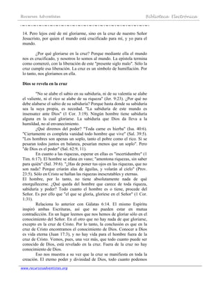 Recursos Adventistas Biblioteca Electrónica
www.recursosadventistas.org
14. Pero lejos esté de mí gloriarme, sino en la cruz de nuestro Señor
Jesucristo, por quien el mundo está crucificado para mí, y yo para el
mundo.
¿Por qué gloriarse en la cruz? Porque mediante ella el mundo
nos es crucificado, y nosotros lo somos al mundo. La epístola termina
como comenzó, con la liberación de este "presente siglo malo". Sólo la
cruz cumple esa liberación. La cruz es un símbolo de humillación. Por
lo tanto, nos gloriamos en ella.
Dios se revela en la cruz
"No se alabe el sabio en su sabiduría, ni de su valentía se alabe
el valiente, ni el rico se alabe de su riqueza" (Jer. 9:23). ¿Por qué no
debe alabarse el sabio de su sabiduría? Porque hasta donde su sabiduría
sea la suya propia, es necedad. "La sabiduría de este mundo es
insensatez ante Dios" (1 Cor. 3:19). Ningún hombre tiene sabiduría
alguna en la cual gloriarse. La sabiduría que Dios da lleva a la
humildad, no al envanecimiento.
¿Qué diremos del poder? "Toda carne es hierba" (Isa. 40:6).
"Ciertamente es completa vanidad todo hombre que vive" (Sal. 39:5).
"Los hombres son apenas un soplo, tanto el pobre como el rico. Si se
pesaran todos juntos en balanza, pesarían menos que un soplo". Pero
"de Dios es el poder" (Sal. 62:9, 11).
En cuanto a las riquezas, esperar en ellas es "incertidumbre" (1
Tim. 6:17). El hombre se afana en vano; "amontona riquezas, sin saber
para quién" (Sal. 39:6). "¿Has de poner tus ojos en las riquezas, que no
son nada? Porque criarán alas de águilas, y volarán al cielo" (Prov.
23:5). Sólo en Cristo se hallan las riquezas inescrutables y eternas.
El hombre, por lo tanto, no tiene absolutamente nada de qué
enorgullecerse. ¿Qué queda del hombre que carece de toda riqueza,
sabiduría y poder? Todo cuanto el hombre es o tiene, procede del
Señor. Es por ello que "el que se gloría, gloríese en el Señor" (1 Cor.
1:31).
Relaciona lo anterior con Gálatas 6:14. El mismo Espíritu
inspiró ambas Escrituras, así que no pueden estar en mutua
contradicción. En un lugar leemos que nos hemos de gloriar sólo en el
conocimiento del Señor. En el otro que no hay nada de que gloriarse,
excepto en la cruz de Cristo. Por lo tanto, la conclusión es que en la
cruz de Cristo encontramos el conocimiento de Dios. Conocer a Dios
es vida eterna (Juan 17:3), y no hay vida para el hombre fuera de la
cruz de Cristo. Vemos, pues, una vez más, que todo cuanto puede ser
conocido de Dios, está revelado en la cruz. Fuera de la cruz no hay
conocimiento de Dios.
Eso nos muestra a su vez que la cruz se manifiesta en toda la
creación. El eterno poder y divinidad de Dios, todo cuanto podemos
 