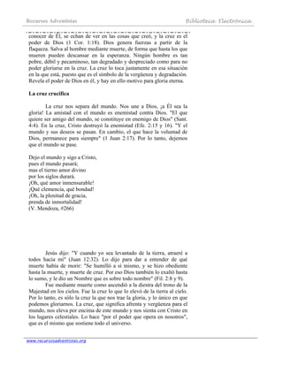 Recursos Adventistas Biblioteca Electrónica
www.recursosadventistas.org
conocer de Él, se echan de ver en las cosas que creó, y la cruz es el
poder de Dios (1 Cor. 1:18). Dios genera fuerzas a partir de la
flaqueza. Salva al hombre mediante muerte, de forma que hasta los que
mueren pueden descansar en la esperanza. Ningún hombre es tan
pobre, débil y pecaminoso, tan degradado y despreciado como para no
poder gloriarse en la cruz. La cruz lo toca justamente en esa situación
en la que está, puesto que es el símbolo de la vergüenza y degradación.
Revela el poder de Dios en él, y hay en ello motivo para gloria eterna.
La cruz crucifica
La cruz nos separa del mundo. Nos une a Dios, ¡a Él sea la
gloria! La amistad con el mundo es enemistad contra Dios. "El que
quiere ser amigo del mundo, se constituye en enemigo de Dios" (Sant.
4:4). En la cruz, Cristo destruyó la enemistad (Efe. 2:15 y 16). "Y el
mundo y sus deseos se pasan. En cambio, el que hace la voluntad de
Dios, permanece para siempre" (1 Juan 2:17). Por lo tanto, dejemos
que el mundo se pase.
Dejo el mundo y sigo a Cristo,
pues el mundo pasará;
mas el tierno amor divino
por los siglos durará.
¡Oh, qué amor inmensurable!
¡Qué clemencia, qué bondad!
¡Oh, la plenitud de gracia,
prenda de inmortalidad!
(V. Mendoza, #266)
Jesús dijo: "Y cuando yo sea levantado de la tierra, atraeré a
todos hacia mí" (Juan 12:32). Lo dijo para dar a entender de qué
muerte había de morir: "Se humilló a sí mismo, y se hizo obediente
hasta la muerte, y muerte de cruz. Por eso Dios también lo exaltó hasta
lo sumo, y le dio un Nombre que es sobre todo nombre" (Fil. 2:8 y 9).
Fue mediante muerte como ascendió a la diestra del trono de la
Majestad en los cielos. Fue la cruz lo que lo elevó de la tierra al cielo.
Por lo tanto, es sólo la cruz la que nos trae la gloria, y lo único en que
podemos gloriarnos. La cruz, que significa afrenta y vergüenza para el
mundo, nos eleva por encima de este mundo y nos sienta con Cristo en
los lugares celestiales. Lo hace "por el poder que opera en nosotros",
que es el mismo que sostiene todo el universo.
 