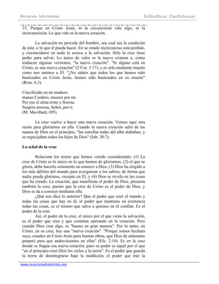 Recursos Adventistas Biblioteca Electrónica
www.recursosadventistas.org
15. Porque en Cristo Jesús, ni la circuncisión vale algo, ni la
incircuncisión. Lo que vale es la nueva creación.
La salvación no procede del hombre, sea cual sea la condición
de éste, o lo que él pueda hacer. En su estado incircunciso está perdido,
y circuncidarse en nada lo acerca a la salvación. Sólo la cruz tiene
poder para salvar. Lo único de valor es la nueva criatura o, como
traducen algunas versiones, "la nueva creación". "Si alguno está en
Cristo, es una nueva creación" (2 Cor. 5:17); y es sólo mediante muerte
como nos unimos a Él. "¿No sabéis que todos los que hemos sido
bautizados en Cristo Jesús, hemos sido bautizados en su muerte"
(Rom. 6:3).
Crucificado en un madero;
manso Cordero, mueres por mí.
Por eso el alma triste y llorosa
Suspira ansiosa, Señor, por ti.
(M. Mavillard, #95)
La cruz vuelve a hacer una nueva creación. Vemos aquí otra
razón para gloriarnos en ella. Cuando la nueva creación salió de las
manos de Dios en el principio, "las estrellas todas del alba alababan, y
se regocijaban todos los hijos de Dios" (Job. 38:7).
La señal de la cruz
Relaciona los textos que hemos venido considerando: (1) La
cruz de Cristo es lo único en lo que hemos de gloriarnos, (2) el que se
gloría, debe hacerlo solamente en conocer a Dios, (3) Dios ha elegido a
los más débiles del mundo para avergonzar a los sabios, de forma que
nadie pueda gloriarse, excepto en Él, y (4) Dios se revela en las cosas
que ha creado. La creación, que manifiesta el poder de Dios, presenta
también la cruz, puesto que la cruz de Cristo es el poder de Dios, y
Dios se da a conocer mediante ella.
¿Qué nos dice lo anterior? Que el poder que creó el mundo y
todas las cosas que hay en él, el poder que mantiene en existencia
todas las cosas, es el mismo que salva a quienes en él confían. Es el
poder de la cruz.
Así, el poder de la cruz, el único por el que viene la salvación,
es el poder que crea y que continúa operando en la creación. Pero
cuando Dios crea algo, es "bueno en gran manera". Por lo tanto, en
Cristo, en su cruz, hay una "nueva creación". "Porque somos hechura
suya, creados en Cristo Jesús para buenas obras, que Dios de antemano
preparó para que anduviésemos en ellas" (Efe. 2:10). Es en la cruz
donde se fragua esa nueva creación, pues su poder es aquel por el que
"en el principio creó Dios los cielos y la tierra". Es el poder que guarda
la tierra de desintegrarse bajo la maldición; el poder que trae la
 