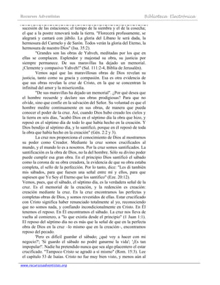 Recursos Adventistas Biblioteca Electrónica
www.recursosadventistas.org
sucesión de las estaciones; el tiempo de la siembra y el de la cosecha;
el que a la postre renovará toda la tierra. "Florecerá profusamente, se
alegrará y cantará con júbilo. La gloria del Líbano le será dada, la
hermosura del Carmelo y de Sarón. Todos verán la gloria del Eterno, la
hermosura de nuestro Dios" (Isa. 35:2).
"Grandes son las obras de Yahveh, meditadas por los que en
ellas se complacen. Esplendor y majestad su obra, su justicia por
siempre permanece. De sus maravillas ha dejado un memorial.
¡Clemente y compasivo Yahveh!" (Sal. 111:2-4, Biblia de Jerusalén).
Vemos aquí que las maravillosas obras de Dios revelan su
justicia, tanto como su gracia y compasión. Esa es otra evidencia de
que sus obras revelan la cruz de Cristo, en la que se concentran la
infinitud del amor y la misericordia.
"De sus maravillas ha dejado un memorial". ¿Por qué desea que
el hombre recuerde y declare sus obras prodigiosas? Para que no
olvide, sino que confíe en la salvación del Señor. Su voluntad es que el
hombre medite continuamente en sus obras, de manera que pueda
conocer el poder de la cruz. Así, cuando Dios hubo creado los cielos y
la tierra en seis días, "acabó Dios en el séptimo día la obra que hizo, y
reposó en el séptimo día de todo lo que había hecho en la creación. Y
Dios bendijo al séptimo día, y lo santificó, porque en él reposó de toda
la obra que había hecho en la creación" (Gén. 2:2 y 3).
La cruz nos proporciona el conocimiento de Dios al mostrarnos
su poder como Creador. Mediante la cruz somos crucificados al
mundo, y el mundo lo es a nosotros. Por la cruz somos santificados. La
santificación es la obra de Dios, no la del hombre. Sólo su divino poder
puede cumplir esa gran obra. En el principio Dios santificó el sábado
como la corona de su obra creadora, la evidencia de que su obra estaba
completa, el sello de la perfección. Por lo tanto, dice: "Les di también
mis sábados, para que fuesen una señal entre mí y ellos, para que
supiesen que Yo Soy el Eterno que los santifico" (Eze. 20:12).
Vemos, pues, que el sábado, el séptimo día, es la verdadera señal de la
cruz. Es el memorial de la creación, y la redención es creación:
creación mediante la cruz. En la cruz encontramos las perfectas y
completas obras de Dios, y somos revestidos de ellas. Estar crucificado
con Cristo significa haber renunciado totalmente al yo, reconociendo
que no somos nada, y confiando incondicionalmente en Cristo. En Él
tenemos el reposo. En Él encontramos el sábado. La cruz nos lleva de
vuelta al comienzo, a "lo que existía desde el principio" (1 Juan 1:1).
El reposo del séptimo día no es más que la señal de que en la perfecta
obra de Dios en la cruz –lo mismo que en la creación–, encontramos
reposo del pecado.
'Pero es difícil guardar el sábado; ¿qué voy a hacer con mi
negocio?'; 'Si guardo el sábado no podré ganarme la vida'; '¡Es tan
impopular!'. Nadie ha pretendido nunca que sea algo placentero el estar
crucificado. "Tampoco Cristo se agradó a sí mismo" (Rom. 15:3). Lee
el capítulo 53 de Isaías. Cristo no fue muy bien visto, y menos aún al
 