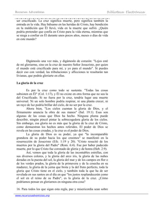 Recursos Adventistas Biblioteca Electrónica
www.recursosadventistas.org
ser crucificado. La cruz significa muerte, pero significa también la
entrada en la vida. Hay bálsamo en las heridas de Cristo, hay bendición
en la maldición que Él llevó, vida en la muerte que sufrió. ¿Quién
podría pretender que confía en Cristo para la vida eterna, mientras que
se niega a confiar en Él durante unos pocos años, meses o días de vida
en este mundo?
Digámoslo una vez más, y digámoslo de corazón: "Lejos esté
de mí gloriarme, sino en la cruz de nuestro Señor Jesucristo, por quien
el mundo está crucificado para mí, y yo para el mundo". Si puedes
decir eso con verdad, las tribulaciones y aflicciones te resultarán tan
livianas, que podrás gloriarte en ellas.
La gloria de la cruz
Es por la cruz como todo se sustenta. "Todas las cosas
subsisten en Él" (Col. 1:17), y Él no existe en otra forma que no sea la
del Crucificado. Si no fuera por la cruz, tendría lugar una muerte
universal. Ni un solo hombre podría respirar, ni una planta crecer, ni
un rayo de luz podría brillar del cielo, de no ser por la cruz.
Ahora bien, "Los cielos cuentan la gloria de Dios, y el
firmamento anuncia la obra de sus manos" (Sal. 19:1). Esas son
algunas de las cosas que Dios ha hecho. Ninguna pluma puede
describir, ningún pincel pintar la sobrecogedora gloria de los cielos.
Sin embargo, esa gloria no es más que la gloria de la cruz de Cristo,
como demuestran los hechos antes referidos. El poder de Dios se
revela en las cosas creadas, y la cruz es el poder de Dios.
La gloria de Dios es su poder, ya que "la incomparable
grandeza de su poder hacia los que creemos" se manifestó en la
resurrección de Jesucristo (Efe. 1:19 y 20). "Cristo resucitó de los
muertos por la gloria del Padre" (Rom. 6:4). Fue por haber padecido
muerte, por lo que Cristo fue coronado de gloria y de honra (Heb. 2:9).
Así, vemos que toda la gloria de las incontables estrellas, con
sus diversos colores, y la gloria del arco iris, la gloria de las nubes
doradas en la puesta del sol, la gloria del mar y de los campos en flor o
de los verdes prados, la gloria de la primavera y de la cosecha en su
madurez, la gloria de la yema que brota y la del fruto perfecto, toda la
gloria que Cristo tiene en el cielo, y también toda la que ha de ser
revelada en sus santos en el día en que "los justos resplandecerán como
el sol en el reino de su Padre", es la gloria de la cruz. ¿Cómo
podríamos pensar en gloriarnos en ninguna otra cosa?
16. Para todos los que sigan esta regla, paz y misericordia sean sobre
 