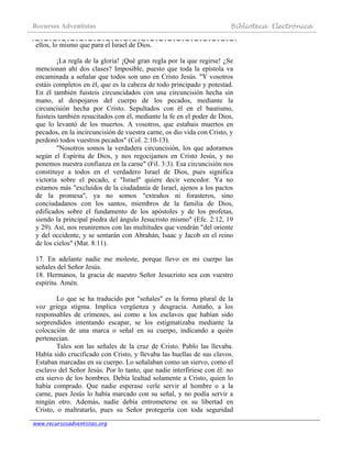 Recursos Adventistas Biblioteca Electrónica
www.recursosadventistas.org
ellos, lo mismo que para el Israel de Dios.
¡La regla de la gloria! ¡Qué gran regla por la que regirse! ¿Se
mencionan ahí dos clases? Imposible, puesto que toda la epístola va
encaminada a señalar que todos son uno en Cristo Jesús. "Y vosotros
estáis completos en él, que es la cabeza de todo principado y potestad.
En él también fuisteis circuncidados con una circuncisión hecha sin
mano, al despojaros del cuerpo de los pecados, mediante la
circuncisión hecha por Cristo. Sepultados con él en el bautismo,
fuisteis también resucitados con él, mediante la fe en el poder de Dios,
que lo levantó de los muertos. A vosotros, que estabais muertos en
pecados, en la incircuncisión de vuestra carne, os dio vida con Cristo, y
perdonó todos vuestros pecados" (Col. 2:10-13).
"Nosotros somos la verdadera circuncisión, los que adoramos
según el Espíritu de Dios, y nos regocijamos en Cristo Jesús, y no
ponemos nuestra confianza en la carne" (Fil. 3:3). Esa circuncisión nos
constituye a todos en el verdadero Israel de Dios, pues significa
victoria sobre el pecado, e "Israel" quiere decir vencedor. Ya no
estamos más "excluidos de la ciudadanía de Israel, ajenos a los pactos
de la promesa", ya no somos "extraños ni forasteros, sino
conciudadanos con los santos, miembros de la familia de Dios,
edificados sobre el fundamento de los apóstoles y de los profetas,
siendo la principal piedra del ángulo Jesucristo mismo" (Efe. 2:12, 19
y 29). Así, nos reuniremos con las multitudes que vendrán "del oriente
y del occidente, y se sentarán con Abrahán, Isaac y Jacob en el reino
de los cielos" (Mat. 8:11).
17. En adelante nadie me moleste, porque llevo en mi cuerpo las
señales del Señor Jesús.
18. Hermanos, la gracia de nuestro Señor Jesucristo sea con vuestro
espíritu. Amén.
Lo que se ha traducido por "señales" es la forma plural de la
voz griega stigma. Implica vergüenza y desgracia. Antaño, a los
responsables de crímenes, así como a los esclavos que habían sido
sorprendidos intentando escapar, se los estigmatizaba mediante la
colocación de una marca o señal en su cuerpo, indicando a quién
pertenecían.
Tales son las señales de la cruz de Cristo. Pablo las llevaba.
Había sido crucificado con Cristo, y llevaba las huellas de sus clavos.
Estaban marcadas en su cuerpo. Lo señalaban como un siervo, como el
esclavo del Señor Jesús. Por lo tanto, que nadie interfiriese con él: no
era siervo de los hombres. Debía lealtad solamente a Cristo, quien lo
había comprado. Que nadie esperase verle servir al hombre o a la
carne, pues Jesús lo había marcado con su señal, y no podía servir a
ningún otro. Además, nadie debía entrometerse en su libertad en
Cristo, o maltratarlo, pues su Señor protegería con toda seguridad
 