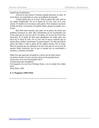 Recursos Adventistas Biblioteca Electrónica
www.recursosadventistas.org
aquello que le pertenecía.
¿Llevas tú esas marcas? Entonces puedes gloriarte en ellas. Si
así lo haces, no te gloriarás en vano, ni resultarás envanecido.
¡Cuánta gloria hay en la cruz! Toda la gloria del cielo está en
ese objeto despreciado. No en la figura de la cruz, sino en la cruz
misma. El mundo no la reconoce como gloria. Pero tampoco reconoció
al Hijo de Dios; ni reconoce al Espíritu Santo, porque no puede ver a
Cristo.
Que Dios abra nuestros ojos para ver la gloria, de forma que
podamos reconocer su valor. Que consintamos en ser crucificados con
Cristo para que la cruz nos eleve a la gloria. En la cruz de Cristo hay
salvación. Es el poder de Dios para guardarnos sin caída, pues nos
eleva de la tierra al cielo. En la cruz está la nueva creación que el
mismo Dios califica como buena "en gran manera". En ella está toda la
gloria del Padre y toda la gloria de las edades eternas. Por lo tanto,
Dios no permita que nos gloriemos en otra cosa que no sea la cruz de
nuestro Señor Jesucristo, por la que el mundo nos es crucificado a
nosotros, y nosotros al mundo.
Hubo Uno que quiso por mí padecer y morir, por mi alma salvar;
el camino cruento a la cruz recorrer, para así mis pecados lavar.
¡En la cruz, en la cruz mis pecados clavó!
¡Cuánto quiso por mí padecer!
Con angustia a la cruz fue el benigno Jesús, y en su cuerpo mis culpas
llevó.
(Elisa Pérez, #90)
E. J. Waggoner (1855-1916)
 
