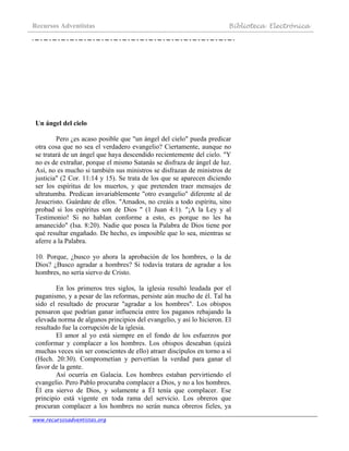 Recursos Adventistas Biblioteca Electrónica
www.recursosadventistas.org
Un ángel del cielo
Pero ¿es acaso posible que "un ángel del cielo" pueda predicar
otra cosa que no sea el verdadero evangelio? Ciertamente, aunque no
se tratará de un ángel que haya descendido recientemente del cielo. "Y
no es de extrañar, porque el mismo Satanás se disfraza de ángel de luz.
Así, no es mucho si también sus ministros se disfrazan de ministros de
justicia" (2 Cor. 11:14 y 15). Se trata de los que se aparecen diciendo
ser los espíritus de los muertos, y que pretenden traer mensajes de
ultratumba. Predican invariablemente "otro evangelio" diferente al de
Jesucristo. Guárdate de ellos. "Amados, no creáis a todo espíritu, sino
probad si los espíritus son de Dios " (1 Juan 4:1). "¡A la Ley y al
Testimonio! Si no hablan conforme a esto, es porque no les ha
amanecido" (Isa. 8:20). Nadie que posea la Palabra de Dios tiene por
qué resultar engañado. De hecho, es imposible que lo sea, mientras se
aferre a la Palabra.
10. Porque, ¿busco yo ahora la aprobación de los hombres, o la de
Dios? ¿Busco agradar a hombres? Si todavía tratara de agradar a los
hombres, no sería siervo de Cristo.
En los primeros tres siglos, la iglesia resultó leudada por el
paganismo, y a pesar de las reformas, persiste aún mucho de él. Tal ha
sido el resultado de procurar "agradar a los hombres". Los obispos
pensaron que podrían ganar influencia entre los paganos rebajando la
elevada norma de algunos principios del evangelio, y así lo hicieron. El
resultado fue la corrupción de la iglesia.
El amor al yo está siempre en el fondo de los esfuerzos por
conformar y complacer a los hombres. Los obispos deseaban (quizá
muchas veces sin ser conscientes de ello) atraer discípulos en torno a sí
(Hech. 20:30). Comprometían y pervertían la verdad para ganar el
favor de la gente.
Así ocurría en Galacia. Los hombres estaban pervirtiendo el
evangelio. Pero Pablo procuraba complacer a Dios, y no a los hombres.
Él era siervo de Dios, y solamente a Él tenía que complacer. Ese
principio está vigente en toda rama del servicio. Los obreros que
procuran complacer a los hombres no serán nunca obreros fieles, ya
 