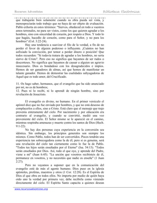 Recursos Adventistas Biblioteca Electrónica
www.recursosadventistas.org
que trabajarán bien solamente cuando su obra pueda ser vista, y
menospreciarán todo trabajo que no haya de ser objeto de evaluación.
Pablo exhorta en estos términos: "Siervos, obedeced en todo a vuestros
amos terrenales, no para ser vistos, como los que quieren agradar a los
hombres, sino con sinceridad de corazón, por respeto a Dios. Y todo lo
que hagáis, hacedlo de corazón, como para el Señor, y no para los
hombres" (Col. 3:22-24).
Hay una tendencia a suavizar el filo de la verdad, a fin de no
perder el favor de alguien poderoso o influyente. ¡Cuántos no han
asfixiado la convicción, por temor a perder dinero o posición! Que
todos recuerden: "Si todavía tratara de agradar a los hombres, no sería
siervo de Cristo". Pero eso no significa que hayamos de ser rudos o
descorteses. No significa que hayamos de causar a alguien un agravio
innecesario. Dios es bondadoso con los desagradecidos e impíos.
Hemos de ser ganadores de almas, así que hemos de manifestar un
talante ganador. Hemos de demostrar las cualidades subyugadoras de
Aquel que es todo amor, del Crucificado.
11. Os hago saber, hermanos, que el evangelio que ha sido anunciado
por mí, no es de hombres;
12. Pues ni lo recibí, ni lo aprendí de ningún hombre, sino por
revelación de Jesucristo.
El evangelio es divino, no humano. En el primer versículo el
apóstol dice que no fue enviado por hombres, y que no está deseoso de
complacerlos a ellos, sino a Cristo. Está claro que el mensaje que trajo
provenía enteramente del cielo. Por nacimiento y por educación era
contrario al evangelio, y cuando se convirtió, medió una voz
proveniente del cielo. El Señor mismo se le apareció en el camino,
mientras respiraba amenazas y muerte contra los santos de Dios (Hech.
9:1-22).
No hay dos personas cuya experiencia en la conversión sea
idéntica. Sin embargo, los principios generales son siempre los
mismos. Como Pablo, todos han de ser convertidos. Pocos tendrán una
experiencia tan sobrecogedora como la de él; pero si es genuina, será
una revelación del cielo tan ciertamente como lo fue la de Pablo.
"Todos tus hijos serán enseñados por el Eterno" (Isa. 54:13). "Todos
serán enseñados por Dios. Así, todo el que oye, y aprende del Padre,
viene a mí" (Juan 6:45). "La unción que vosotros recibisteis de él,
permanece en vosotros, y no necesitáis que nadie os enseñe" (1 Juan
2:27).
Pero no vayamos a suponer que en la comunicación del
evangelio está de más el agente humano. Dios puso en la iglesia
apóstoles, profetas, maestros y otros (1 Cor. 12:28). Es el Espíritu de
Dios el que obra en todos ellos. No importa por medio de quién haya
oído uno la verdad por primera vez, debe recibirla como viniendo
directamente del cielo. El Espíritu Santo capacita a quienes desean
 