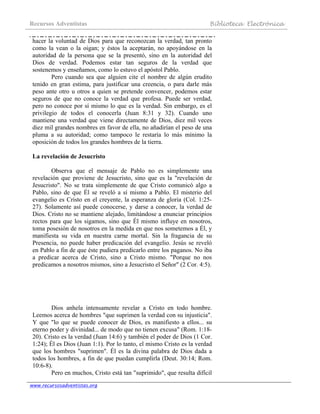 Recursos Adventistas Biblioteca Electrónica
www.recursosadventistas.org
hacer la voluntad de Dios para que reconozcan la verdad, tan pronto
como la vean o la oigan; y éstos la aceptarán, no apoyándose en la
autoridad de la persona que se la presentó, sino en la autoridad del
Dios de verdad. Podemos estar tan seguros de la verdad que
sostenemos y enseñamos, como lo estuvo el apóstol Pablo.
Pero cuando sea que alguien cite el nombre de algún erudito
tenido en gran estima, para justificar una creencia, o para darle más
peso ante otro u otros a quien se pretende convencer, podemos estar
seguros de que no conoce la verdad que profesa. Puede ser verdad,
pero no conoce por sí mismo lo que es la verdad. Sin embargo, es el
privilegio de todos el conocerla (Juan 8:31 y 32). Cuando uno
mantiene una verdad que viene directamente de Dios, diez mil veces
diez mil grandes nombres en favor de ella, no añadirían el peso de una
pluma a su autoridad; como tampoco le restaría lo más mínimo la
oposición de todos los grandes hombres de la tierra.
La revelación de Jesucristo
Observa que el mensaje de Pablo no es simplemente una
revelación que proviene de Jesucristo, sino que es la "revelación de
Jesucristo". No se trata simplemente de que Cristo comunicó algo a
Pablo, sino de que Él se reveló a sí mismo a Pablo. El misterio del
evangelio es Cristo en el creyente, la esperanza de gloria (Col. 1:25-
27). Solamente así puede conocerse, y darse a conocer, la verdad de
Dios. Cristo no se mantiene alejado, limitándose a enunciar principios
rectos para que los sigamos, sino que Él mismo influye en nosotros,
toma posesión de nosotros en la medida en que nos sometemos a Él, y
manifiesta su vida en nuestra carne mortal. Sin la fragancia de su
Presencia, no puede haber predicación del evangelio. Jesús se reveló
en Pablo a fin de que éste pudiera predicarlo entre los paganos. No iba
a predicar acerca de Cristo, sino a Cristo mismo. "Porque no nos
predicamos a nosotros mismos, sino a Jesucristo el Señor" (2 Cor. 4:5).
Dios anhela intensamente revelar a Cristo en todo hombre.
Leemos acerca de hombres "que suprimen la verdad con su injusticia".
Y que "lo que se puede conocer de Dios, es manifiesto a ellos... su
eterno poder y divinidad... de modo que no tienen excusa" (Rom. 1:18-
20). Cristo es la verdad (Juan 14:6) y también el poder de Dios (1 Cor.
1:24); Él es Dios (Juan 1:1). Por lo tanto, el mismo Cristo es la verdad
que los hombres "suprimen". Él es la divina palabra de Dios dada a
todos los hombres, a fin de que puedan cumplirla (Deut. 30:14; Rom.
10:6-8).
Pero en muchos, Cristo está tan "suprimido", que resulta difícil
 