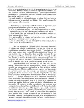 Recursos Adventistas Biblioteca Electrónica
www.recursosadventistas.org
reconocerlo. El hecho mismo de que viven es prueba de que Cristo los
ama y quisiera salvarlos. Pero está obligado a aguardar pacientemente
el momento en el que reciban la Palabra, de modo que la vida perfecta
de Cristo se manifieste en ellos.
Eso puede suceder en todo aquel que así lo quiera, ahora, no importa
cuán pecaminoso y degradado sea. Place a Dios hacerlo así; por lo
tanto, que cese toda resistencia.
13. Ya habéis oído acerca de mi conducta anterior en el judaísmo, que
perseguía sobremanera a la iglesia de Dios, y la asolaba.
14. Y en el judaísmo aventajaba a muchos compatriotas de mi nación,
y era mucho más celoso que todos por las tradiciones de mis padres.
15. Pero cuando Dios, que me apartó desde el seno de mi madre y me
llamó por su gracia, se dignó
16. revelar a su Hijo en mí, para que lo predicara entre los gentiles, en
seguida, sin consultar con carne y sangre,
17. sin ir a Jerusalén, a los que eran apóstoles antes que yo, fui a
Arabia, y volví de nuevo a Damasco.
¿Por qué persiguió así Pablo a la iglesia, intentando destruirla?
Él mismo nos informa: sencillamente, ¡porque era celoso de las
tradiciones de sus padres! Ante Agripa, declaró: "Yo creí que era mi
deber hacer muchas cosas contra el Nombre de Jesús de Nazaret. Lo
que también hice en Jerusalén. Con autoridad recibida de los
principales sacerdotes, encarcelé a muchos de los santos; y cuando
eran matados, di mi voto. Y muchas veces, castigándolos por todas las
sinagogas, los forcé a blasfemar; y enfurecido sobremanera contra
ellos, los perseguí hasta en las ciudades extranjeras" Hech. 26:9-11.
Manifestando ese celo insensato por las tradiciones de sus
padres, Pablo pensaba que era "celoso de Dios" (Hech. 22:3). Parece
increíble que alguien que profesaba adorar al Dios verdadero pudiera
albergar ideas tan falsas sobre Él como para suponer que le complace
un servicio como ese; sin embargo ese amargo e implacable
perseguidor de los cristianos pudo decir años después: "Yo con toda
buena conciencia me he portado delante de Dios hasta el día de hoy"
(Hech. 23:1). Aunque intentando asfixiar la convicción creciente que
sobre él se cernía cuando presenciaba la paciencia de los cristianos y
cuando oía sus testimonios en favor de la verdad, a las puertas de la
muerte, en realidad Saulo no estaba asfixiando voluntariamente su
conciencia. Al contrario, ¡estaba esforzándose por preservar una
conciencia irreprochable! Tan profundamente se le habían inculcado
las tradiciones farisaicas que estaba seguro de que aquellas molestas
convicciones debían de ser sugeridas por un mal espíritu, contra el que
tenía el deber de luchar. De esa forma, las convicciones del Espíritu de
Dios, durante algún tiempo, no lograron más que redoblar su celo
contra los cristianos. Si alguna persona carecía de pronunciamientos
favorables a simpatizar con los cristianos, era Saulo, el fariseo lleno de
 