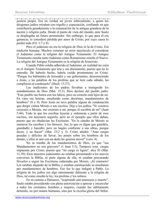 Recursos Adventistas Biblioteca Electrónica
www.recursosadventistas.org
justicia propia. Era en verdad un joven sobresaliente, a quien los
dirigentes judíos miraban con orgullo y expectación, confiando en que
contribuiría grandemente a la restauración de la antigua grandeza de la
nación y religión judía. Desde el punto de vista del mundo, ante Saulo
se desplegaba un futuro prometedor. Sin embargo, lo que para él era
ganancia, lo consideró pérdida por amor de Cristo, por cuya causa lo
perdió todo (Fil. 3:7 y 8).
Pero el judaísmo no era la religión de Dios ni la de Cristo. Era
tradición humana. Muchos cometen un error mayúsculo al considerar
el Judaísmo como la religión del Antiguo Testamento. El Antiguo
Testamento enseña tanto Judaísmo como Romanismo enseña el Nuevo.
La religión del Antiguo Testamento es la religión de Jesucristo.
Cuando Pablo estaba adherido al Judaísmo, en realidad no creía
en el Antiguo Testamento que leía y oía diariamente, puesto que no lo
entendía. De haberlo hecho, habría creído prontamente en Cristo.
"Porque los habitantes de Jerusalén y sus gobernantes, desconociendo
a Jesús, y las palabras de los profetas que se leen cada sábado, las
cumplieron al condenarlo" (Hech. 13:27).
Las tradiciones de los padres llevaban a transgredir los
mandamientos de Dios (Mat. 15:3). Dios declaró del pueblo judío:
"Este pueblo me honra con los labios, pero su corazón está lejos de mí.
En vano me honran, enseñando como doctrinas, mandamientos de
hombres" (8 y 9). Pero Jesús no tuvo palabra alguna de condenación
que dirigir contra Moisés o sus escritos. Dijo a los judíos: "Si vosotros
creyeseis a Moisés, me creeríais a mí; porque él escribió de mí" (Juan
5:46). Todo lo que los escribas leyeran y ordenaran a partir de esos
escritos, era necesario seguirlo, pero no el ejemplo que ellos daban,
puesto que no obedecían las Escrituras. "En la cátedra de Moisés se
sentaron los escribas y los fariseos. Así, lo que os digan que guardéis,
guardadlo y hacedlo; pero no hagáis conforme a sus obras, porque
dicen, y no hacen" (Mat. 23:2 y 3). Cristo añadió: "Atan cargas
pesadas y difíciles de llevar, las ponen sobre los hombros de los
demás, y ellos ni aún con un dedo las quieren mover" (vers. 4).
No se trataba de los mandamientos de Dios, ya que "sus
Mandamientos no son gravosos" (1 Juan 5:3). Tampoco eran cargas
impuestas por Cristo, puesto que "mi carga es ligera", dice Él (Mat.
11:30). Esos maestros judaizantes no estaban presentando a los nuevos
conversos la Biblia, ni parte alguna de ella, ni estaban procurando
llevarlos a seguir las Escrituras redactadas por Moisés. ¡Al contrario!
Les estaban alejando de la Biblia, y estaban sustituyendo su enseñanza
por mandamientos de hombres. Eso fue lo que indignó a Pablo. La
religión de los judíos era algo enteramente diferente a la religión de
Dios, tal como enseña la ley, los profetas y los salmos.
En su camino a Damasco, "respirando aún amenazas y muerte",
Saulo estaba procediendo con plena autorización a apresar y encarcelar
a todos los cristianos, hombres y mujeres, cuando fue súbitamente
detenido, no por manos humanas, sino por la excelsa gloria del Señor.
 