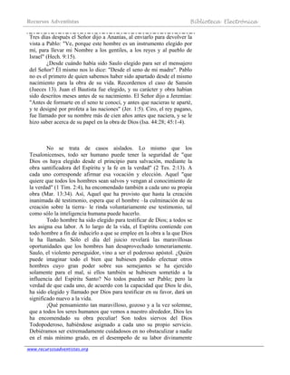 Recursos Adventistas Biblioteca Electrónica
www.recursosadventistas.org
Tres días después el Señor dijo a Ananías, al enviarlo para devolver la
vista a Pablo: "Ve, porque este hombre es un instrumento elegido por
mí, para llevar mi Nombre a los gentiles, a los reyes y al pueblo de
Israel" (Hech. 9:15).
¿Desde cuándo había sido Saulo elegido para ser el mensajero
del Señor? Él mismo nos lo dice: "Desde el seno de mi madre". Pablo
no es el primero de quien sabemos haber sido apartado desde el mismo
nacimiento para la obra de su vida. Recordemos el caso de Sansón
(Jueces 13). Juan el Bautista fue elegido, y su carácter y obra habían
sido descritos meses antes de su nacimiento. El Señor dijo a Jeremías:
"Antes de formarte en el seno te conocí, y antes que nacieras te aparté,
y te designé por profeta a las naciones" (Jer. 1:5). Ciro, el rey pagano,
fue llamado por su nombre más de cien años antes que naciera, y se le
hizo saber acerca de su papel en la obra de Dios (Isa. 44:28; 45:1-4).
No se trata de casos aislados. Lo mismo que los
Tesalonicenses, todo ser humano puede tener la seguridad de "que
Dios os haya elegido desde el principio para salvación, mediante la
obra santificadora del Espíritu y la fe en la verdad" (2 Tes. 2:13). A
cada uno corresponde afirmar esa vocación y elección. Aquel "que
quiere que todos los hombres sean salvos y vengan al conocimiento de
la verdad" (1 Tim. 2:4), ha encomendado también a cada uno su propia
obra (Mar. 13:34). Así, Aquel que ha provisto que hasta la creación
inanimada dé testimonio, espera que el hombre –la culminación de su
creación sobre la tierra– le rinda voluntariamente ese testimonio, tal
como sólo la inteligencia humana puede hacerlo.
Todo hombre ha sido elegido para testificar de Dios; a todos se
les asigna esa labor. A lo largo de la vida, el Espíritu contiende con
todo hombre a fin de inducirlo a que se emplee en la obra a la que Dios
le ha llamado. Sólo el día del juicio revelará las maravillosas
oportunidades que los hombres han desaprovechado temerariamente.
Saulo, el violento perseguidor, vino a ser el poderoso apóstol. ¿Quién
puede imaginar todo el bien que hubiesen podido efectuar otros
hombres cuyo gran poder sobre sus semejantes se ha ejercido
solamente para el mal, si ellos también se hubiesen sometido a la
influencia del Espíritu Santo? No todos pueden ser Pablo; pero la
verdad de que cada uno, de acuerdo con la capacidad que Dios le dio,
ha sido elegido y llamado por Dios para testificar en su favor, dará un
significado nuevo a la vida.
¡Qué pensamiento tan maravilloso, gozoso y a la vez solemne,
que a todos los seres humanos que vemos a nuestro alrededor, Dios les
ha encomendado su obra peculiar! Son todos siervos del Dios
Todopoderoso, habiéndose asignado a cada uno su propio servicio.
Debiéramos ser extremadamente cuidadosos en no obstaculizar a nadie
en el más mínimo grado, en el desempeño de su labor divinamente
 