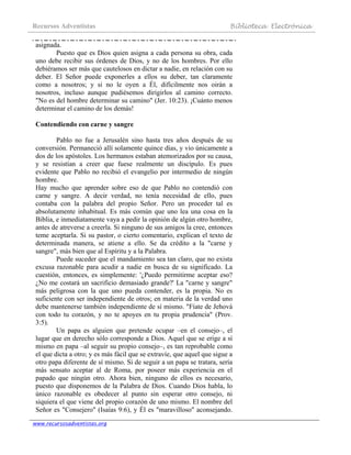 Recursos Adventistas Biblioteca Electrónica
www.recursosadventistas.org
asignada.
Puesto que es Dios quien asigna a cada persona su obra, cada
uno debe recibir sus órdenes de Dios, y no de los hombres. Por ello
debiéramos ser más que cautelosos en dictar a nadie, en relación con su
deber. El Señor puede exponerles a ellos su deber, tan claramente
como a nosotros; y si no le oyen a Él, difícilmente nos oirán a
nosotros, incluso aunque pudiésemos dirigirlos al camino correcto.
"No es del hombre determinar su camino" (Jer. 10:23). ¡Cuánto menos
determinar el camino de los demás!
Contendiendo con carne y sangre
Pablo no fue a Jerusalén sino hasta tres años después de su
conversión. Permaneció allí solamente quince días, y vio únicamente a
dos de los apóstoles. Los hermanos estaban atemorizados por su causa,
y se resistían a creer que fuese realmente un discípulo. Es pues
evidente que Pablo no recibió el evangelio por intermedio de ningún
hombre.
Hay mucho que aprender sobre eso de que Pablo no contendió con
carne y sangre. A decir verdad, no tenía necesidad de ello, pues
contaba con la palabra del propio Señor. Pero un proceder tal es
absolutamente inhabitual. Es más común que uno lea una cosa en la
Biblia, e inmediatamente vaya a pedir la opinión de algún otro hombre,
antes de atreverse a creerla. Si ninguno de sus amigos la cree, entonces
teme aceptarla. Si su pastor, o cierto comentario, explican el texto de
determinada manera, se atiene a ello. Se da crédito a la "carne y
sangre", más bien que al Espíritu y a la Palabra.
Puede suceder que el mandamiento sea tan claro, que no exista
excusa razonable para acudir a nadie en busca de su significado. La
cuestión, entonces, es simplemente: '¿Puedo permitirme aceptar eso?
¿No me costará un sacrificio demasiado grande?' La "carne y sangre"
más peligrosa con la que uno pueda contender, es la propia. No es
suficiente con ser independiente de otros; en materia de la verdad uno
debe mantenerse también independiente de sí mismo. "Fíate de Jehová
con todo tu corazón, y no te apoyes en tu propia prudencia" (Prov.
3:5).
Un papa es alguien que pretende ocupar –en el consejo–, el
lugar que en derecho sólo corresponde a Dios. Aquel que se erige a sí
mismo en papa –al seguir su propio consejo–, es tan reprobable como
el que dicta a otro; y es más fácil que se extravíe, que aquel que sigue a
otro papa diferente de sí mismo. Si de seguir a un papa se tratara, sería
más sensato aceptar al de Roma, por poseer más experiencia en el
papado que ningún otro. Ahora bien, ninguno de ellos es necesario,
puesto que disponemos de la Palabra de Dios. Cuando Dios habla, lo
único razonable es obedecer al punto sin esperar otro consejo, ni
siquiera el que viene del propio corazón de uno mismo. El nombre del
Señor es "Consejero" (Isaías 9:6), y Él es "maravilloso" aconsejando.
 