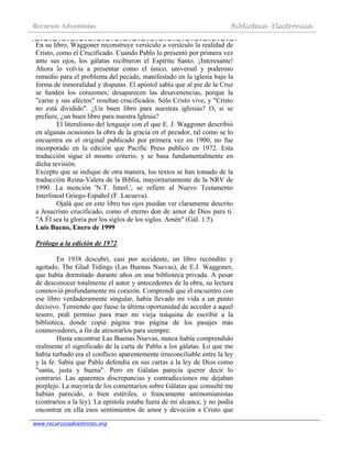 Recursos Adventistas Biblioteca Electrónica
www.recursosadventistas.org
En su libro, Waggoner reconstruye versículo a versículo la realidad de
Cristo, como el Crucificado. Cuando Pablo lo presentó por primera vez
ante sus ojos, los gálatas recibieron el Espíritu Santo. ¡Interesante!
Ahora lo volvía a presentar como el único, universal y poderoso
remedio para el problema del pecado, manifestado en la iglesia bajo la
forma de inmoralidad y disputas. El apóstol sabía que al pie de la Cruz
se funden los corazones; desaparecen las desavenencias, porque la
"carne y sus afectos" resultan crucificados. Sólo Cristo vive, y "Cristo
no está dividido". ¿Un buen libro para nuestras iglesias? O, si se
prefiere, ¿un buen libro para nuestra Iglesia?
El literalismo del lenguaje con el que E. J. Waggoner describió
en algunas ocasiones la obra de la gracia en el pecador, tal como se lo
encuentra en el original publicado por primera vez en 1900, no fue
incorporado en la edición que Pacific Press publicó en 1972. Esta
traducción sigue el mismo criterio, y se basa fundamentalmente en
dicha revisión.
Excepto que se indique de otra manera, los textos se han tomado de la
traducción Reina-Valera de la Biblia, mayoritariamente de la NRV de
1990. La mención 'N.T. Interl.', se refiere al Nuevo Testamento
Interlineal Griego-Español (F. Lacueva).
Ojalá que en este libro tus ojos puedan ver claramente descrito
a Jesucristo crucificado, como el eterno don de amor de Dios para ti.
"A Él sea la gloria por los siglos de los siglos. Amén" (Gál. 1:5).
Luis Bueno, Enero de 1999
Prólogo a la edición de 1972
En 1938 descubrí, casi por accidente, un libro recóndito y
agotado, The Glad Tidings (Las Buenas Nuevas), de E.J. Waggoner,
que había dormitado durante años en una biblioteca privada. A pesar
de desconocer totalmente el autor y antecedentes de la obra, su lectura
conmovió profundamente mi corazón. Comprendí que el encuentro con
ese libro verdaderamente singular, había llevado mi vida a un punto
decisivo. Temiendo que fuese la última oportunidad de acceder a aquel
tesoro, pedí permiso para traer mi vieja máquina de escribir a la
biblioteca, donde copié página tras página de los pasajes más
conmovedores, a fin de atesorarlos para siempre.
Hasta encontrar Las Buenas Nuevas, nunca había comprendido
realmente el significado de la carta de Pablo a los gálatas. Lo que me
había turbado era el conflicto aparentemente irreconciliable entre la ley
y la fe. Sabía que Pablo defendía en sus cartas a la ley de Dios como
"santa, justa y buena". Pero en Gálatas parecía querer decir lo
contrario. Las aparentes discrepancias y contradicciones me dejaban
perplejo. La mayoría de los comentarios sobre Gálatas que consulté me
habían parecido, o bien estériles, o francamente antinomianistas
(contrarios a la ley). La epístola estaba fuera de mi alcance, y no podía
encontrar en ella esos sentimientos de amor y devoción a Cristo que
 