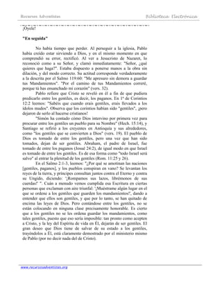 Recursos Adventistas Biblioteca Electrónica
www.recursosadventistas.org
¡Óyele!
"En seguida"
No había tiempo que perder. Al perseguir a la iglesia, Pablo
había creído estar sirviendo a Dios, y en el mismo momento en que
comprendió su error, rectificó. Al ver a Jesucristo de Nazaret, lo
reconoció como a su Señor, y clamó inmediatamente: "Señor, ¿qué
quieres que haga?". Estaba dispuesto a ponerse manos a la obra sin
dilación, y del modo correcto. Su actitud corresponde verdaderamente
a la descrita por el Salmo 119:60: "Me apresuro sin demora a guardar
tus Mandamientos". "Por el camino de tus Mandamientos correré,
porque tú has ensanchado mi corazón" (vers. 32).
Pablo refiere que Cristo se reveló en él a fin de que pudiera
predicarlo entre los gentiles, es decir, los paganos. En 1ª de Corintios
12:2 leemos: "Sabéis que cuando erais gentiles, erais llevados a los
ídolos mudos". Observa que los corintios habían sido "gentiles", ¡pero
dejaron de serlo al hacerse cristianos!
"Simón ha contado cómo Dios intervino por primera vez para
procurar entre los gentiles un pueblo para su Nombre" (Hech. 15:14), y
Santiago se refirió a los creyentes en Antioquía y sus alrededores,
como "los gentiles que se convierten a Dios" (vers. 19). El pueblo de
Dios es tomado de entre los gentiles, pero una vez que han sido
tomados, dejan de ser gentiles. Abraham, el padre de Israel, fue
tomado de entre los paganos (Josué 24:2), de igual modo en que Israel
es tomado de entre los gentiles. Es de esa forma como "todo Israel será
salvo" al entrar la plenitud de los gentiles (Rom. 11:25 y 26).
En el Salmo 2:1-3, leemos: "¿Por qué se amotinan las naciones
[gentiles, paganos], y los pueblos conspiran en vano? Se levantan los
reyes de la tierra, y príncipes consultan juntos contra el Eterno y contra
su Ungido, diciendo: '¡Rompamos sus lazos, librémonos de sus
cuerdas!' ". Cuán a menudo vemos cumplida esa Escritura en ciertas
personas que exclaman con aire triunfal: '¡Muéstrame algún lugar en el
que se ordene a los gentiles que guarden los mandamientos!', dando a
entender que ellos son gentiles, y que por lo tanto, se han quitado de
encima las leyes de Dios. Pero contándose entre los gentiles, no se
están colocando en ninguna clase precisamente honorable. Es cierto
que a los gentiles no se les ordena guardar los mandamientos, como
tales gentiles, puesto que eso sería imposible: tan pronto como acepten
a Cristo, y la ley del Espíritu de vida en Él, dejarán de ser gentiles. El
gran deseo que Dios tiene de salvar de su estado a los gentiles,
trayéndolos a Él, está claramente demostrado por el ministerio mismo
de Pablo (por no decir nada del de Cristo).
 