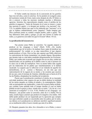 Recursos Adventistas Biblioteca Electrónica
www.recursosadventistas.org
El Señor estaba tan deseoso de la conversión de los gentiles
hace tres mil años, como lo está hoy. Se les predicó el evangelio antes
de la primera venida de Cristo, tanto como después de ella. El Señor se
dio a conocer a todas las naciones mediante muchas y diferentes
agencias. Jeremías fue especialmente elegido como el profeta de los
gentiles (o paganos). "Antes de formarte en el seno te conocí, y antes
que nacieras te aparté, y te designé por profeta a las naciones" (Jer.
1:5). La palabra hebrea que aquí se ha traducido por "naciones" es la
que se traduce ordinariamente como "paganos". Nadie imagine que
Dios confinara jamás su verdad a ningún pueblo, judío o gentil. "No
hay diferencia entre judío y griego; ya que uno mismo es Señor de
todos, y es generoso con todos los que lo invocan" (Rom. 10:12).
La predicación del neoconverso
Tan pronto como Pablo se convirtió, "en seguida empezó a
predicar en las sinagogas a Jesús" (Hech. 9:20). ¿No resulta
sorprendente que de la noche a la mañana fuese capaz de predicar tan
poderosamente? En verdad, es ya algo maravilloso el que alguien
pueda predicar a Cristo. Pero no hay que suponer que Pablo obtuviera
su conocimiento de forma instantánea, sin estudio alguno. Recuérdese
que durante toda su vida había estudiado diligentemente las Escrituras.
Pablo, que estaba más avanzado que ningún otro en sus días, estaba tan
familiarizado con las palabras de la Biblia como lo está el primero de
la clase con la tabla de multiplicar. Pero su mente había sido cegada
por las tradiciones de los padres que simultáneamente se le habían
inculcado. La ceguera que le sobrevino al ser rodeado de aquella luz
deslumbrante, en el camino a Damasco, no era más que una
representación de la ceguera de su mente; y las escamas que cayeron
de sus ojos, ante el mensaje de Ananías, indicaban que se hacía en él la
luz de Palabra, disipándose las tinieblas de la tradición.
Puesto que la predicación constituyó el núcleo de su incesante
actividad, podemos estar seguros de que no debió dedicar la totalidad
de los meses pasados en Arabia al estudio y la contemplación. Había
sido un perseguidor tan implacable, y tanto de la gracia había recibido,
que contaba como pérdida todo el tiempo durante el cual no había
podido revelar la gracia a otros, siendo éste su sentir: "¡Ay de mí, si no
anunciara el evangelio!" (1 Cor. 9:16). Predicó en las sinagogas –en
Damasco–, tan pronto como se convirtió, antes de ir a Arabia. Por lo
tanto, resulta lógico concluir que predicó el evangelio a los árabes. Allí
debió poder predicar sin ser inquietado por la oposición que siempre
tuvo que enfrentar cuando se encontraba entre los judíos; por lo tanto,
sus labores en la predicación no debieron interferir significativamente
en su meditación sobre el nuevo mundo que ante él se abría.
18. Después, pasados tres años, fui a Jerusalén a ver a Pedro, y estuve
 