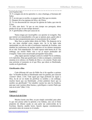 Recursos Adventistas Biblioteca Electrónica
www.recursosadventistas.org
con él quince días.
19. Y a ningún otro de los apóstoles vi, sino a Santiago, el hermano del
Señor.
20. Y en esto que os escribo, os aseguro ante Dios que no miento.
21. Después fui a las regiones de Siria y de Cilicia.
22. Yo era desconocido de vista por las iglesias de Judea, que eran de
Cristo.
23. Sólo oían decir: "el que en otro tiempo nos perseguía, ahora
predica la fe que en otro tiempo destruía".
24. Y glorificaban a Dios por causa de mí.
Nunca tengas por incorregible a un opositor al evangelio. Hay
que instruir con mansedumbre a los que se oponen, pues ¿quién sabe si
Dios les dará arrepentimiento para el conocimiento de la verdad?
Muy bien se podría haber dicho de Pablo: 'Ha dispuesto de la
luz con tanta claridad como ningún otro. Se le ha dado toda
oportunidad; no sólo ha oído el testimonio inspirado de Esteban, sino
también las confesiones de muchos mártires en los últimos momentos
de su vida. Está empedernido. Es inútil esperar nada bueno de él.' Sin
embargo, ese mismo Pablo vino a ser el mayor predicador del
evangelio. Tanto como encarnizado perseguidor fuera antes.
¿Hay algún opositor maligno contra la verdad? No lo combatas,
ni le reproches. Deja que guarde para sí toda su amargura y enemistad,
mientras tú te aferras a la Palabra de Dios y a la oración. Puede estar
muy próximo el momento en el que Dios, que ahora es blasfemado,
resulte en él glorificado.
Glorificando a Dios
Cuán diferente del caso de Pablo fue el de aquellos a quienes
dijo: "el Nombre de Dios es blasfemado entre los gentiles, por causa de
vosotros" (Rom. 2:24). Todo aquel que haga profesión de seguir a
Dios, ha de ser un medio de glorificar su nombre; y sin embargo,
muchos hacen que sea blasfemado. ¿Cómo podemos hacer que su
nombre sea glorificado? "Así alumbre vuestra luz ante los hombres,
para que vean vuestras obras buenas, y glorifiquen a vuestro Padre que
está en el cielo" (Mat. 5:16).
Capítulo 2
Vida por la fe de Cristo
Muchos leerán este libro, no por simple curiosidad, para saber
lo que otro piensa sobre la epístola a los Gálatas, sino con el firme
propósito de obtener ayuda en esta parte tan controvertida de la
Escritura. Querría, amable lector, hacerte algunas consideraciones
personales antes de avanzar en el estudio.
 