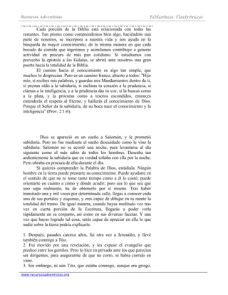 Recursos Adventistas Biblioteca Electrónica
www.recursosadventistas.org
Cada porción de la Biblia está relacionada con todas las
restantes. Tan pronto como comprendemos bien algo, haciéndolo una
parte de nosotros, se incorpora a nuestra vida y nos ayuda en la
búsqueda de mayor conocimiento, de la misma manera en que cada
bocado de comida que ingerimos y asimilamos contribuye a generar
actividad en procura de más pan cotidiano. Si estudiamos con
provecho la epístola a los Gálatas, se abrirá ante nosotros una gran
puerta hacia la totalidad de la Biblia.
El camino hacia el conocimiento es algo tan simple, que
muchos lo desprecian. Pero es un camino franco, abierto a todos: "Hijo
mío, si recibes mis palabras, y guardas mis Mandamientos dentro de ti,
si prestas oído a la sabiduría, si inclinas tu corazón a la prudencia, si
clamas a la inteligencia, y a la prudencia das tu voz, si la buscas como
a la plata, y la procuras como a tesoros escondidos, entonces
entenderás el respeto al Eterno, y hallarás el conocimiento de Dios.
Porque el Señor da la sabiduría, de su boca nace el conocimiento y la
inteligencia" (Prov. 2:1-6).
Dios se apareció en un sueño a Salomón, y le prometió
sabiduría. Pero no fue mediante el sueño descuidado como le vino la
sabiduría. Salomón no se acostó una noche, para levantarse al día
siguiente como el más sabio de todos los hombres. Deseaba tan
ardientemente la sabiduría que en verdad soñaba con ella por la noche.
Pero obraba en procura de ella durante el día.
Si quieres comprender la Palabra de Dios, estúdiala. Ningún
hombre en la tierra puede prestarte su conocimiento. Puede ayudarte en
el sentido de que no te tome tanto tiempo como a él le costó; puede
orientarte en cuanto a cómo y dónde acudir; pero sea lo que sea que
uno sepa realmente, ha de obtenerlo por sí mismo. Tras haber
transitado una y mil veces por determinada calle, llegas a conocer cada
uno de sus portales y esquinas, y eres capaz de dibujar en tu mente la
totalidad del tramo. De igual manera, cuando hayas meditado vez tras
vez en cierta porción de la Escritura, llegarás a poder verla
rápidamente en su conjunto, así como en sus diversas facetas. Y una
vez que hayas logrado tal cosa, serás capaz de apreciar en ella lo que
nadie sobre la tierra podría explicarte.
1. Después, pasados catorce años, fui otra vez a Jerusalén, y llevé
también conmigo a Tito.
2. Fui movido por una revelación, y les expuse el evangelio que
predico entre los gentiles. Pero lo hice en privado ante los que parecían
ser dirigentes, para asegurarme de que no corro, ni había corrido en
vano.
3. Sin embargo, ni aún Tito, que estaba conmigo, aunque era griego,
 
