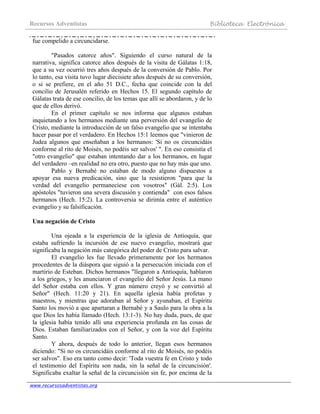 Recursos Adventistas Biblioteca Electrónica
www.recursosadventistas.org
fue compelido a circuncidarse.
"Pasados catorce años". Siguiendo el curso natural de la
narrativa, significa catorce años después de la visita de Gálatas 1:18,
que a su vez ocurrió tres años después de la conversión de Pablo. Por
lo tanto, esa visita tuvo lugar diecisiete años después de su conversión,
o si se prefiere, en el año 51 D.C., fecha que coincide con la del
concilio de Jerusalén referido en Hechos 15. El segundo capítulo de
Gálatas trata de ese concilio, de los temas que allí se abordaron, y de lo
que de ellos derivó.
En el primer capítulo se nos informa que algunos estaban
inquietando a los hermanos mediante una perversión del evangelio de
Cristo, mediante la introducción de un falso evangelio que se intentaba
hacer pasar por el verdadero. En Hechos 15:1 leemos que "vinieron de
Judea algunos que enseñaban a los hermanos: 'Si no os circuncidáis
conforme al rito de Moisés, no podéis ser salvos' ". En eso consistía el
"otro evangelio" que estaban intentando dar a los hermanos, en lugar
del verdadero –en realidad no era otro, puesto que no hay más que uno.
Pablo y Bernabé no estaban de modo alguno dispuestos a
apoyar esa nueva predicación, sino que la resistieron "para que la
verdad del evangelio permaneciese con vosotros" (Gál. 2:5). Los
apóstoles "tuvieron una severa discusión y contienda" con esos falsos
hermanos (Hech. 15:2). La controversia se dirimía entre el auténtico
evangelio y su falsificación.
Una negación de Cristo
Una ojeada a la experiencia de la iglesia de Antioquía, que
estaba sufriendo la incursión de ese nuevo evangelio, mostrará que
significaba la negación más categórica del poder de Cristo para salvar.
El evangelio les fue llevado primeramente por los hermanos
procedentes de la diáspora que siguió a la persecución iniciada con el
martirio de Esteban. Dichos hermanos "llegaron a Antioquía, hablaron
a los griegos, y les anunciaron el evangelio del Señor Jesús. La mano
del Señor estaba con ellos. Y gran número creyó y se convirtió al
Señor" (Hech. 11:20 y 21). En aquella iglesia había profetas y
maestros, y mientras que adoraban al Señor y ayunaban, el Espíritu
Santo los movió a que apartaran a Bernabé y a Saulo para la obra a la
que Dios les había llamado (Hech. 13:1-3). No hay duda, pues, de que
la iglesia había tenido allí una experiencia profunda en las cosas de
Dios. Estaban familiarizados con el Señor, y con la voz del Espíritu
Santo.
Y ahora, después de todo lo anterior, llegan esos hermanos
diciendo: "Si no os circuncidáis conforme al rito de Moisés, no podéis
ser salvos". Eso era tanto como decir: 'Toda vuestra fe en Cristo y todo
el testimonio del Espíritu son nada, sin la señal de la circuncisión'.
Significaba exaltar la señal de la circuncisión sin fe, por encima de la
 