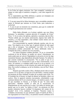 Recursos Adventistas Biblioteca Electrónica
www.recursosadventistas.org
fe en Cristo sin signos exteriores. Ese "otro evangelio" constituía un
ataque en toda regla al auténtico evangelio, y una clara negación de
Cristo.
No es sorprendente que Pablo definiera a quienes así irrumpían con
esas enseñanzas como "falsos hermanos":
4. Y eso por causa de los falsos hermanos, que a escondidas entraban a
espiar la libertad que tenemos en Cristo Jesús, para reducirnos a
esclavitud.
5. A esos ni por un momento nos sometimos, para que la verdad del
evangelio permaneciese con vosotros.
Pablo había afirmado, en el primer capítulo, que esos falsos
hermanos "os perturban y quieren pervertir el evangelio de Cristo"
(Vers. 7). En su carta a las iglesias, apóstoles y ancianos, dijo de ellos:
"Hemos sabido que sin nuestra autorización, algunos han salido de
nosotros, y os han inquietado y han turbado vuestro ánimo con sus
palabras" (Hech. 15:24).
Con posterioridad ha seguido habiendo muchos más de esa
clase. Tan negativa era su obra, que el apóstol afirmó de todo aquel
que a ella se entregase: "sea condenado" (ver Gál. 1:8 y 9). Esos
predicadores estaban procurando de forma deliberada minar el
evangelio de Cristo, y destruir así a los creyentes.
Los falsos hermanos estaban diciendo: "Si no os circuncidáis
conforma al rito de Moisés, no podéis ser salvos" (literalmente: no
tenéis poder para ser salvos). Degradaban la salvación al nivel de algo
meramente humano, algo dependiente del poder humano. No sabían en
qué consiste realmente la circuncisión: "No es judío el que lo es
exteriormente, ni es circuncisión la que se hace exteriormente, en la
carne. Al contrario, es verdadero judío el que lo es en su interior, y la
verdadera circuncisión es la del corazón, por medio del Espíritu, no en
letra. Éste recibe la alabanza, no de los hombres, sino de Dios" (Rom.
2:28 y 29).
Después que hubo creído a Dios, Abraham prestó oído en cierta
ocasión a la voz de Sara, en lugar de oír la del Señor, e intentó cumplir
las promesas de Dios mediante el poder de su propia carne (Gén. 16).
El resultado fue el fracaso: en lugar de obtener un heredero, obtuvo un
esclavo. Dios le apareció entonces nuevamente, exhortándole a que
caminase delante de Él con corazón íntegro, y le repitió su pacto. A fin
de que recordase su fracaso, y el hecho de que "la carne nada
aprovecha", Abraham recibió el sello de la circuncisión, el
despojamiento de una porción de la carne. Eso había de mostrar que,
puesto que en la carne "no habita el bien", las promesas de Dios
pueden solamente hacerse realidad "al despojaros del cuerpo de los
pecados" (Col. 2:11), mediante el Espíritu. "Nosotros somos la
verdadera circuncisión, los que adoramos según el Espíritu de Dios, y
nos regocijamos en Cristo Jesús, y no ponemos nuestra confianza en la
 