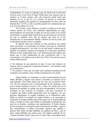 Recursos Adventistas Biblioteca Electrónica
www.recursosadventistas.org
condenándolo. Es como un indicador que nos informa de la dirección
correcta, pero no nos lleva al lugar. Puede hacer que sepamos que no
estamos en el buen camino, pero sólo Jesucristo puede hacer que
andemos en él, ya que Él es el camino. El pecado es esclavitud.
Solamente aquellos que guardan los mandamientos de Dios están en
libertad (Sal. 119:45), y sólo es posible guardar los mandamientos por
la fe en Cristo (Rom. 8:3 y 4).
Por lo tanto, el que induzca a la gente a confiar en la ley para
obtener justicia sin Cristo, está realmente imponiéndoles un yugo,
aprisionándolos en esclavitud. Cuando un convicto según la ley resulta
encarcelado, no puede hallar liberación de sus prisiones por esa misma
ley que lo condenó. Pero ello no implica que haya en la ley
imperfección. Es precisamente debido a tratarse de una ley justa, que
no declarará inocente al que es culpable.
El apóstol relata que enfrentó la falsa enseñanza que estaba
ahora desviando a los hermanos de Galacia "para que la verdad del
evangelio permaneciese" con ellos. Es de todo punto evidente que la
epístola a los gálatas contiene el evangelio en su más pura expresión.
Muchos la han comprendido mal, y no obtienen provecho alguno, por
pensar que se trata simplemente de una contribución más a "las
contenciones y los debates acerca de la ley" (Tito 3:9) contra los que el
mismo Pablo previno.
6. Sin embargo, los que parecían ser algo –lo que eran entonces no
importa, Dios no juzga por la apariencia exterior–, esos hombres nada
me comunicaron.
7. Al contrario, vieron que me había sido confiada la predicación del
evangelio a los gentiles, como a Pedro la predicación a los judíos.
Según Hechos, en Antioquía se tomó la determinación de que
Pablo, Bernabé y algunos otros fuesen a Jerusalén, en relación con el
tema debatido. Pero Pablo afirma que fue "por una revelación" (Gál.
2:2). No fue solamente por la recomendación de los hermanos, sino
que el mismo Espíritu lo movió, a él y a ellos. No acudió allí con el
propósito de aprender la verdad, sino para salvaguardarla. No fue para
averiguar en qué consistía el evangelio, sino para comunicar el
evangelio que había estado predicando entre los paganos. Los que
parecían importantes en aquella asamblea, no le impartieron nada.
Pablo no recibió el evangelio de ningún hombre, y no necesitaba el
testimonio de ningún hombre para estar seguro de la autenticidad del
mismo. Cuando es Dios quien habla, la pretendida confirmación, por
parte de un hombre, constituye una impertinencia. El Señor dispuso
que los hermanos en Jerusalén oyesen el testimonio de Pablo, y que los
que recientemente se habían convertido, supieran que aquellos a
quienes Dios había enviado hablaban las palabras de Dios, y por lo
tanto, todos hablaban una misma cosa. Tras haberse apartado de los
"muchos llamados dioses" para servir al único Dios, necesitaban tener
 
