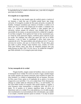Recursos Adventistas Biblioteca Electrónica
www.recursosadventistas.org
la seguridad de que la verdad es solamente una, y uno sólo el evangelio
para todos los hombres.
El evangelio no es superstición
Nada hay en este mundo capaz de conferir gracia y justicia al
ser humano, y nada hay que el hombre pueda hacer, que traiga
salvación. El evangelio es poder de Dios para salvación, no poder del
hombre. Cualquier enseñanza que induzca al hombre a confiar en el
objeto que sea, lo mismo una imagen que un cuadro, o cualquier otra
cosa, o a confiar en cualquier esfuerzo u obra propios para la
salvación, incluso aunque tal esfuerzo vaya dirigido hacia la más
encomiable de las metas, es una perversión de la verdad del evangelio.
Es un falso evangelio. En la iglesia de Cristo no hay sacramentos que,
en virtud de cierta operación mágica, confieran gracia especial al que
los recibe. Sin embargo, hay obras que aquel que cree en el Señor
Jesucristo, y por lo tanto, es justificado y salvo, hará como una
expresión de su fe. "Por gracia habéis sido salvados por la fe. Y esto no
proviene de vosotros, sino que es el don de Dios. No por obras, para
que nadie se gloríe. Porque somos hechura suya, creados en Cristo
Jesús para buenas obras, que Dios de antemano preparó para que
anduviésemos en ellas" (Efe. 2:8-10). Esa es "la verdad del evangelio"
que Pablo defendió. Es el evangelio para todo tiempo.
No hay monopolio de la verdad
Ningún hombre, ningún cuerpo de hombres, tiene en esta tierra
el monopolio de la verdad. No existe un rincón o lugar a donde tengan
que acudir aquellos que desean conocerla, para recibirla de manos de
otros hombres. La verdad es independiente del ser humano. Proviene
de Dios, pues Cristo, quien es el resplandor de su gloria y la misma
imagen de su ser real (Heb. 1:3), es la verdad (Juan 14:6). Quienquiera
obtenga la verdad, habrá de obtenerla de Dios, y no del hombre. Así
fue como Pablo recibió el evangelio. Dios puede emplear, y emplea, a
seres humanos como instrumentos o conductos, pero sólo Él es el
dador. Ni el nombre ni el número significan nada, al efecto de
determinar cuál es la verdad. Ni es más poderosa, ni se la debe aceptar
más resueltamente al ser presentada por diez mil príncipes, que cuando
es un simple y humilde operario quien la sostiene. Y no hay la menor
 