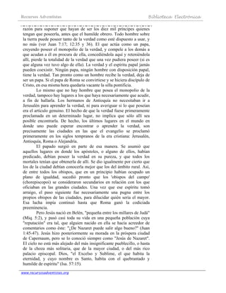 Recursos Adventistas Biblioteca Electrónica
www.recursosadventistas.org
razón para suponer que hayan de ser los diez mil príncipes quienes
tengan que poseerla, antes que el humilde obrero. Todo hombre sobre
la tierra puede poseer tanto de la verdad como esté dispuesto a usar, y
no más (ver Juan 7:17; 12:35 y 36). El que actúa como un papa,
creyendo poseer el monopolio de la verdad, y compele a los demás a
que acudan a él en procura de ella, concediéndola aquí y reteniéndola
allí, pierde la totalidad de la verdad que una vez pudiera poseer (si es
que alguna vez tuvo algo de ella). La verdad y el espíritu papal jamás
pueden coexistir. Ningún papa, ningún hombre con disposición papal,
tiene la verdad. Tan pronto como un hombre recibe la verdad, deja de
ser un papa. Si el papa de Roma se convirtiese y se hiciera discípulo de
Cristo, en esa misma hora quedaría vacante la silla pontificia.
Lo mismo que no hay hombre que posea el monopolio de la
verdad, tampoco hay lugares a los que haya necesariamente que acudir,
a fin de hallarla. Los hermanos de Antioquía no necesitaban ir a
Jerusalén para aprender la verdad, ni para averiguar si lo que poseían
era el artículo genuino. El hecho de que la verdad fuese primeramente
proclamada en un determinado lugar, no implica que sólo allí sea
posible encontrarla. De hecho, los últimos lugares en el mundo en
donde uno puede esperar encontrar o aprender la verdad, son
precisamente las ciudades en las que el evangelio se proclamó
primeramente en los siglos tempranos de la era cristiana: Jerusalén,
Antioquía, Roma o Alejandría.
El papado surgió en parte de esa manera. Se asumió que
aquellos lugares en donde los apóstoles, o alguno de ellos, habían
predicado, debían poseer la verdad en su pureza, y que todos los
mortales tenían que obtenerla de allí. Se dio igualmente por cierto que
los de la ciudad debían conocerla mejor que los del ámbito rural. Así,
de entre todos los obispos, que en un principio habían ocupado un
plano de igualdad, sucedió pronto que los 'obispos del campo'
(chorepiscopoi) se consideraron secundarios en relación con los que
oficiaban en las grandes ciudades. Una vez que ese espíritu tomó
arraigo, el paso siguiente fue necesariamente una pugna entre los
propios obispos de las ciudades, para dilucidar quién sería el mayor.
Esa lucha impía continuó hasta que Roma ganó la codiciada
preeminencia.
Pero Jesús nació en Belén, "pequeña entre los millares de Judá"
(Miq. 5:2), y pasó casi toda su vida en una pequeña población cuya
"reputación" era tal, que alguien nacido en ella se hacía acreedor de
comentarios como éste: "¿De Nazaret puede salir algo bueno?" (Juan
1:45-47). Jesús hizo posteriormente su morada en la próspera ciudad
de Capernaum, pero se lo conoció siempre como "Jesús de Nazaret".
El cielo no está más alejado del más insignificante pueblecillo, o hasta
de la choza más solitaria, que de la mayor ciudad, o del más rico
palacio episcopal. Dios, "el Excelso y Sublime, el que habita la
eternidad, y cuyo nombre es Santo, habita con el quebrantado y
humilde de espíritu" (Isa. 57:15).
 