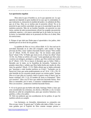 Recursos Adventistas Biblioteca Electrónica
www.recursosadventistas.org
Las apariencias engañan
Dios mira lo que el hombre es, no lo que aparenta ser. Lo que
aparenta ser depende en gran medida de los ojos que lo contemplan; lo
que realmente es, demuestra la medida del poder y la sabiduría de Dios
que en él hay. Dios no se inclina ante la posición oficial. No es la
posición lo que confiere autoridad, sino que es la autoridad la que da la
auténtica posición. Más de un hombre humilde, sin posición en esta
tierra, carente de todo reconocimiento oficial, ha ocupado una posición
realmente superior, y de mayor autoridad que la de todos los reyes de
la tierra. La autoridad radica en la presencia de Dios en el alma, libre
de restricciones.
8. Porque el que obró por Pedro para el apostolado a los judíos, obró
también por mí en favor de los gentiles.
La palabra de Dios es viva y eficaz (Heb. 4:12). Sea cual sea la
actividad efectuada en la obra del evangelio, todo cuanto se haga
proviene de Dios. Jesús "anduvo haciendo bienes" porque "Dios estaba
con él" (Hech. 10:38). Él mismo dijo: "de mí mismo nada puedo
hacer" (Juan 5:30), "el Padre que mora en mí, él hace las obras" (Juan
14:10). Así, Pedro se refirió a Él como "varón aprobado por Dios entre
vosotros con milagros, prodigios y señales, que Dios realizó por medio
de él" (Hech. 2:22). No es mayor el discípulo que su Señor. Pablo y
Bernabé, por lo tanto, en la Asamblea de Jerusalén, "contaron las
grandes maravillas y señales que Dios había hecho por medio de ellos
entre los gentiles" (Hech. 15:12). Pablo afirmó que se había esforzado
por "presentar a todo hombre perfecto en Cristo", "luchando con la
fuerza de Cristo que actúa poderosamente en mí" (Col. 1:28 y 29). El
más humilde de los creyentes puede poseer ese mismo poder, "porque
Dios es el que obra en vosotros, tanto el querer como el hacer, por su
buena voluntad" (Fil. 2:13). El nombre de Jesús es Emmanuel: "Dios
con nosotros". Dios con Él hizo que anduviera haciendo bienes. Pero
Dios es inmutable; por lo tanto, si tenemos verdaderamente a Jesús –
Dios con nosotros–, andaremos también haciendo bienes.
9. Al ver la gracia que me había sido dada, Santiago, Pedro y Juan, que
eran considerados las columnas, nos dieron, a Bernabé y a mí, la mano
derecha en señal de compañerismo, para que nosotros fuésemos a los
gentiles, y ellos a los judíos.
10. Sólo nos pidieron que nos acordásemos de los pobres, lo que fui
también solícito en cumplir.
Los hermanos, en Jerusalén, demostraron su comunión con
Dios en que vieron "la gracia que" le había sido dada a Pablo. Los que
sean guiados por el Espíritu de Dios estarán siempre prestos a
 