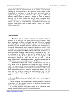 Recursos Adventistas Biblioteca Electrónica
www.recursosadventistas.org
reconocer la obra del Espíritu Santo en los demás. La más segura
evidencia de que uno no conoce personalmente nada del Espíritu es la
incapacidad en reconocer su obra. Los otros apóstoles tenían el
Espíritu Santo, y apreciaron cómo Dios había escogido a Pablo para
una obra especial entre los gentiles; y aunque su forma de obrar era
diferente a la de ellos, puesto que Dios le había concedido dones
especiales para su obra especial, no dudaron en tenderle su mano
derecha, en señal de compañerismo, solicitándole únicamente que
recordara a los pobres entre su propio pueblo, "lo que [fue] también
solícito en cumplir".
Perfecta unidad
Notemos que no existía diferencia de opinión entre los
apóstoles, ni en la iglesia, con respecto a qué era el evangelio. Había
falsos hermanos, es cierto; pero dado que eran falsos, no formaban
parte de la iglesia, el cuerpo de Cristo, quien es la verdad. Muchos
profesos cristianos, personas sinceras, suponen que constituye poco
menos que una necesidad el que haya diferencias en la iglesia. 'Todos
no pueden ver las cosas de la misma manera', es su comentario
frecuente. Malinterpretan así Efesios 4:13, deduciendo que Dios nos ha
concedido dones "hasta que todos lleguemos a la unidad de la fe". Pero
la enseñanza de la Palabra es que en "la unidad de la fe y del
conocimiento del Hijo de Dios", llegamos "a un estado perfecto, a la
madurez de la plenitud de Cristo". Hay sólo "una fe" (vers. 5), la fe de
Jesús. Así como hay solamente un Señor, y aquellos que carezcan de
esa fe, estarán necesariamente desprovistos de Cristo.
La Palabra de Dios es la Verdad, y su Palabra es luz. Sólo un
ciego puede dejar de apreciar el resplandor de la luz. Aunque un
hombre no haya conocido ningún otro tipo de luz artificial, excepto la
que procede de un candil, reconocerá inmediatamente que es luz lo que
emite una bombilla eléctrica que se le muestre por primera vez. Está
claro que hay diversos grados de conocimiento, pero no hay
controversia alguna entre esos grados de conocimiento. Toda la verdad
es una.
11. Y cuando Pedro vino a Antioquía, lo resistí cara a cara, porque era
de condenar.
12. Porque antes que viniesen algunos de parte de Santiago, comía con
los gentiles. Pero después que vinieron, se retraía y se apartaba, por
temor a los de la circuncisión.
13. Y los otros creyentes judíos participaron de su simulación, tanto
que aún Bernabé fue llevado por la hipocresía de ellos.
 