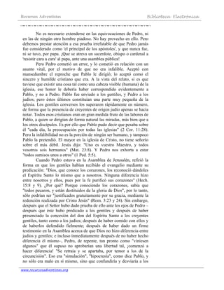 Recursos Adventistas Biblioteca Electrónica
www.recursosadventistas.org
No es necesario extenderse en las equivocaciones de Pedro, ni
en las de ningún otro hombre piadoso. No hay provecho en ello. Pero
debemos prestar atención a esa prueba irrefutable de que Pedro jamás
fue considerado como 'el principal de los apóstoles', y que nunca fue,
ni se tuvo, por papa. ¡Que se atreva un sacerdote, obispo o cardenal a
'resistir cara a cara' al papa, ante una asamblea pública!
Pero Pedro cometió un error, y lo cometió en relación con un
asunto vital, por el motivo de que no era infalible. Aceptó con
mansedumbre el reproche que Pablo le dirigió; lo aceptó como el
sincero y humilde cristiano que era. A la vista del relato, si es que
tuviese que existir una cosa tal como una cabeza visible (humana) de la
iglesia, ese honor le debería haber correspondido evidentemente a
Pablo, y no a Pedro. Pablo fue enviado a los gentiles, y Pedro a los
judíos; pero éstos últimos constituían una parte muy pequeña de la
iglesia. Los gentiles conversos los superaron rápidamente en número,
de forma que la presencia de creyentes de origen judío apenas se hacía
notar. Todos esos cristianos eran en gran medida fruto de las labores de
Pablo, a quien se dirigían de forma natural las miradas, más bien que a
los otros discípulos. Es por ello que Pablo pudo decir que pesaba sobre
él "cada día, la preocupación por todas las iglesias" (2 Cor. 11:28).
Pero la infalibilidad no es la porción de ningún ser humano, y tampoco
Pablo la pretendió. El mayor en la iglesia de Cristo, no tiene señorío
sobre el más débil. Jesús dijo: "Uno es vuestro Maestro, y todos
vosotros sois hermanos" (Mat. 23:8). Y Pedro nos exhorta a estar
"todos sumisos unos a otros" (1 Ped. 5:5).
Cuando Pedro estuvo en la Asamblea de Jerusalén, refirió la
forma en que los gentiles habían recibido el evangelio mediante su
predicación: "Dios, que conoce los corazones, los reconoció dándoles
el Espíritu Santo lo mismo que a nosotros. Ninguna diferencia hizo
entre nosotros y ellos, pues por la fe purificó sus corazones" (Hech.
15:8 y 9). ¿Por qué? Porque conociendo los corazones, sabía que
"todos pecaron, y están destituidos de la gloria de Dios", por lo tanto,
sólo podrían ser "justificados gratuitamente por su gracia, mediante la
redención realizada por Cristo Jesús" (Rom. 3:23 y 24). Sin embargo,
después que el Señor hubo dado prueba de ello ante los ojos de Pedro –
después que éste hubo predicado a los gentiles y después de haber
presenciado la concesión del don del Espíritu Santo a los creyentes
gentiles, tanto como a los judíos; después de haber comido con ellos y
de haberlos defendido fielmente; después de haber dado un firme
testimonio en la Asamblea acerca de que Dios no hizo diferencia entre
judíos y gentiles; e incluso inmediatamente después de no haber hecho
diferencia él mismo–, Pedro, de repente, tan pronto como "viniesen
algunos" que él supuso no aprobarían una libertad tal, ¡comenzó a
hacer diferencia! "Se retraía y se apartaba, por temor a los de la
circuncisión". Eso era "simulación", "hipocresía", como dice Pablo, y
no sólo era malo en sí mismo, sino que confundiría y desviaría a los
 