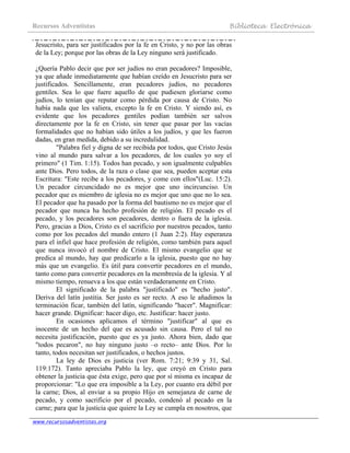 Recursos Adventistas Biblioteca Electrónica
www.recursosadventistas.org
Jesucristo, para ser justificados por la fe en Cristo, y no por las obras
de la Ley; porque por las obras de la Ley ninguno será justificado.
¿Quería Pablo decir que por ser judíos no eran pecadores? Imposible,
ya que añade inmediatamente que habían creído en Jesucristo para ser
justificados. Sencillamente, eran pecadores judíos, no pecadores
gentiles. Sea lo que fuere aquello de que pudiesen gloriarse como
judíos, lo tenían que reputar como pérdida por causa de Cristo. No
había nada que les valiera, excepto la fe en Cristo. Y siendo así, es
evidente que los pecadores gentiles podían también ser salvos
directamente por la fe en Cristo, sin tener que pasar por las vacías
formalidades que no habían sido útiles a los judíos, y que les fueron
dadas, en gran medida, debido a su incredulidad.
"Palabra fiel y digna de ser recibida por todos, que Cristo Jesús
vino al mundo para salvar a los pecadores, de los cuales yo soy el
primero" (1 Tim. 1:15). Todos han pecado, y son igualmente culpables
ante Dios. Pero todos, de la raza o clase que sea, pueden aceptar esta
Escritura: "Este recibe a los pecadores, y come con ellos"(Luc. 15:2).
Un pecador circuncidado no es mejor que uno incircunciso. Un
pecador que es miembro de iglesia no es mejor que uno que no lo sea.
El pecador que ha pasado por la forma del bautismo no es mejor que el
pecador que nunca ha hecho profesión de religión. El pecado es el
pecado, y los pecadores son pecadores, dentro o fuera de la iglesia.
Pero, gracias a Dios, Cristo es el sacrificio por nuestros pecados, tanto
como por los pecados del mundo entero (1 Juan 2:2). Hay esperanza
para el infiel que hace profesión de religión, como también para aquel
que nunca invocó el nombre de Cristo. El mismo evangelio que se
predica al mundo, hay que predicarlo a la iglesia, puesto que no hay
más que un evangelio. Es útil para convertir pecadores en el mundo,
tanto como para convertir pecadores en la membresía de la iglesia. Y al
mismo tiempo, renueva a los que están verdaderamente en Cristo.
El significado de la palabra "justificado" es "hecho justo".
Deriva del latín justitia. Ser justo es ser recto. A eso le añadimos la
terminación ficar, también del latín, significando "hacer". Magnificar:
hacer grande. Dignificar: hacer digo, etc. Justificar: hacer justo.
En ocasiones aplicamos el término "justificar" al que es
inocente de un hecho del que es acusado sin causa. Pero el tal no
necesita justificación, puesto que es ya justo. Ahora bien, dado que
"todos pecaron", no hay ninguno justo –o recto– ante Dios. Por lo
tanto, todos necesitan ser justificados, o hechos justos.
La ley de Dios es justicia (ver Rom. 7:21; 9:39 y 31, Sal.
119:172). Tanto apreciaba Pablo la ley, que creyó en Cristo para
obtener la justicia que ésta exige, pero que por sí misma es incapaz de
proporcionar: "Lo que era imposible a la Ley, por cuanto era débil por
la carne; Dios, al enviar a su propio Hijo en semejanza de carne de
pecado, y como sacrificio por el pecado, condenó al pecado en la
carne; para que la justicia que quiere la Ley se cumpla en nosotros, que
 