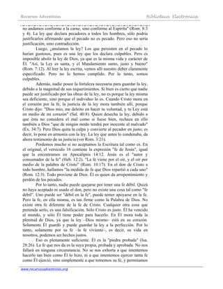 Recursos Adventistas Biblioteca Electrónica
www.recursosadventistas.org
no andamos conforme a la carne, sino conforme al Espíritu" (Rom. 8:3
y 4). La ley que declara pecadores a todos los hombres, sólo podría
justificarlos afirmando que el pecado no es pecado. Pero eso no sería
justificación, sino contradicción.
Luego, ¿anulamos la ley? Los que persisten en el pecado lo
harían gustosos, pues es una ley que los declara culpables. Pero es
imposible abolir la ley de Dios, ya que es la misma vida y carácter de
Él. "Así, la Ley es santa, y el Mandamiento santo, justo y bueno"
(Rom. 7:12). Al leer la ley escrita, vemos allí nuestro deber claramente
especificado. Pero no lo hemos cumplido. Por lo tanto, somos
culpables.
Además, nadie posee la fortaleza necesaria para guardar la ley,
debido a la magnitud de sus requerimientos. Si bien es cierto que nadie
puede ser justificado por las obras de la ley, no es porque la ley misma
sea deficiente, sino porque el individuo lo es. Cuando Cristo mora en
el corazón por la fe, la justicia de la ley mora también allí, porque
Cristo dijo: "Dios mío, me deleito en hacer tu voluntad, y tu Ley está
en medio de mi corazón" (Sal. 40:8). Quien desecha la ley, debido a
que ésta no considera el mal como si fuese bien, rechaza en ello
también a Dios "que de ningún modo tendrá por inocente al malvado"
(Éx. 34:7). Pero Dios quita la culpa y convierte al pecador en justo; es
decir, lo pone en armonía con la ley. La ley que antes lo condenaba, da
ahora testimonio de su justicia (ver Rom. 3:21).
Perdemos mucho si no aceptamos la Escritura tal como es. En
el original, el versículo 16 contiene la expresión "fe de Jesús", igual
que la encontramos en Apocalipsis 14:12. Jesús es el "autor y
consumador de la fe" (Heb. 12:2). "La fe viene por el oír, y el oír por
medio de la palabra de Cristo" (Rom. 10:17). En el don de Cristo a
todo hombre, hallamos "la medida de fe que Dios repartió a cada uno"
(Rom. 12:3). Todo proviene de Dios. Él es quien da arrepentimiento y
perdón de los pecados.
Por lo tanto, nadie puede quejarse por tener una fe débil. Quizá
no haya aceptado ni usado el don, pero no existe una cosa tal como "fe
débil". Uno puede ser "débil en la fe", puede temer apoyarse en la fe.
Pero la fe, en ella misma, es tan firme como la Palabra de Dios. No
existe otra fe diferente de la fe de Cristo. Cualquier otra cosa que
pretenda serlo, es una falsificación. Sólo Cristo es justo. Él ha vencido
al mundo, y sólo Él tiene poder para hacerlo. En Él mora toda la
plenitud de Dios, ya que la ley –Dios mismo– está en su corazón.
Solamente Él guardó y puede guardar la ley a la perfección. Por lo
tanto, solamente por su fe –la fe viviente–, es decir, su vida en
nosotros, podemos ser hechos justos.
Eso es plenamente suficiente. Él es la "piedra probada" (Isa.
28:26). La fe que nos da es la suya propia, probada y aprobada. No nos
fallará en ninguna circunstancia. No se nos exhorta a que intentemos
hacerlo tan bien como Él lo hizo, ni a que intentemos ejercer tanta fe
como Él ejerció, sino simplemente a que tomemos su fe, y permitamos
 