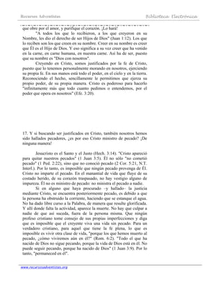 Recursos Adventistas Biblioteca Electrónica
www.recursosadventistas.org
que obre por el amor, y purifique el corazón. ¡Lo hará!
"A todos los que lo recibieron, a los que creyeron en su
Nombre, les dio el derecho de ser Hijos de Dios" (Juan 1:12). Los que
lo reciben son los que creen en su nombre. Creer en su nombre es creer
que Él es el Hijo de Dios. Y eso significa a su vez creer que ha venido
en la carne, en carne humana, en nuestra carne. Así ha de ser, puesto
que su nombre es "Dios con nosotros".
Creyendo en Cristo, somos justificados por la fe de Cristo,
puesto que lo tenemos personalmente morando en nosotros, ejerciendo
su propia fe. En sus manos está todo el poder, en el cielo y en la tierra.
Reconociendo el hecho, sencillamente le permitimos que ejerza su
propio poder, de su propia manera. Cristo es poderoso para hacerlo
"infinitamente más que todo cuanto pedimos o entendemos, por el
poder que opera en nosotros" (Efe. 3:20).
17. Y si buscando ser justificados en Cristo, también nosotros hemos
sido hallados pecadores, ¿es por eso Cristo ministro de pecado? ¡De
ninguna manera!
Jesucristo es el Santo y el Justo (Hech. 3:14). "Cristo apareció
para quitar nuestros pecados" (1 Juan 3:5). Él no sólo "no cometió
pecado" (1 Ped. 2:22), sino que no conoció pecado (2 Cor. 5:21, N.T.
Interl.). Por lo tanto, es imposible que ningún pecado provenga de Él.
Cristo no imparte el pecado. En el manantial de vida que fluye de su
costado herido, de su corazón traspasado, no hay vestigio alguno de
impureza. Él no es ministro de pecado: no ministra el pecado a nadie.
Si en alguno que haya procurado –y hallado– la justicia
mediante Cristo, se encuentra posteriormente pecado, es debido a que
la persona ha obstruido la corriente, haciendo que se estanque el agua.
No ha dado libre curso a la Palabra, de manera que resulte glorificada.
Y allí donde falta la actividad, aparece la muerte. No hay que culpar a
nadie de que así suceda, fuera de la persona misma. Que ningún
profeso cristiano tome consejo de sus propias imperfecciones y diga
que es imposible que el creyente viva una vida sin pecado. Para un
verdadero cristiano, para aquel que tiene la fe plena, lo que es
imposible es vivir otra clase de vida, "porque los que hemos muerto al
pecado, ¿cómo viviremos aún en él?" (Rom. 6:2). "Todo el que ha
nacido de Dios no sigue pecando, porque la vida de Dios está en él. No
puede seguir pecando, porque ha nacido de Dios" (1 Juan 3:9). Por lo
tanto, "permaneced en él".
 
