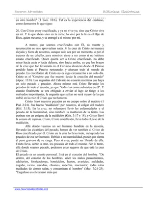 Recursos Adventistas Biblioteca Electrónica
www.recursosadventistas.org
en otro hombre" (1 Sam. 10:6). Tal es la experiencia del cristiano,
como demuestra lo que sigue:
20. Con Cristo estoy crucificado, y ya no vivo yo, sino que Cristo vive
en mí. Y lo que ahora vivo en la carne, lo vivo por la fe en el Hijo de
Dios, quien me amó, y se entregó a sí mismo por mí.
A menos que seamos crucificados con Él, su muerte y
resurrección no nos aprovechan nada. Si la cruz de Cristo permanece
alejada y fuera de nosotros, aunque sólo sea por un momento, o por el
espesor de un cabello, para nosotros viene a ser como si no hubiese
estado crucificado. Quien quiera ver a Cristo crucificado, no debe
mirar hacia atrás o hacia delante, sino hacia arriba; ya que los brazos
de la cruz que fue levantada en el Calvario alcanzan desde el Paraíso
perdido hasta el Paraíso restaurado, y abarcan todo el mundo de
pecado. La crucifixión de Cristo no es algo circunscrito a un solo día.
Cristo es el "Cordero que fue muerto desde la creación del mundo"
(Apoc. 13:8). Las angustias del Calvario no cesarán mientras que haya
un solo pecado o pecador. Ahora mismo está Cristo llevando los
pecados de todo el mundo, ya que "todas las cosas subsisten en él". Y
cuando finalmente se vea obligado a enviar al lago de fuego a los
malvados impenitentes, la angustia que sufran no será mayor de la que
sufrió en la cruz el Cristo que rechazaron.
Cristo llevó nuestros pecados en su cuerpo sobre el madero (1
Ped. 2:24). Fue hecho "maldición" por nosotros, al colgar del madero
(Gál. 3:13). En la cruz, no solamente llevó las enfermedades y el
pecado de la humanidad, sino también la maldición de la tierra. Las
espinas son un estigma de la maldición (Gén. 3:17 y 18), y Cristo llevó
la corona de espinas. Cristo, Cristo crucificado, lleva todo el peso de la
maldición.
Allá donde veamos un ser humano hundido en la miseria,
llevando las cicatrices del pecado, hemos de ver también al Cristo de
Dios crucificado por él. Cristo en la cruz lo lleva todo, incluyendo los
pecados de ese ser humano. Debido a su incredulidad, puede que sienta
el peso gravoso de su carga. Pero si cree, puede ser librado de ella.
Cristo lleva, sobre la cruz, los pecados de todo el mundo. Por lo tanto,
allá donde veamos pecado, podemos estar seguros de que está la cruz
de Cristo.
El pecado es un asunto personal. Está en el corazón del hombre. "De
dentro, del corazón de los hombres, salen los malos pensamientos,
adulterios, fornicaciones, homicidios, hurtos, avaricias, maldades,
engaño, vicios, envidias, chismes, soberbia, insensatez; todas estas
maldades de dentro salen, y contaminan al hombre" (Mar. 7:21-23).
"Engañoso es el corazón más que
 