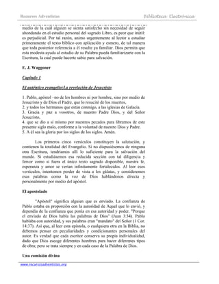 Recursos Adventistas Biblioteca Electrónica
www.recursosadventistas.org
medio de la cuál alguien se sienta satisfecho sin necesidad de seguir
ahondando en el estudio personal del sagrado Libro, es peor que inútil:
es perjudicial. Por tal razón, animo urgentemente al lector a estudiar
primeramente el texto bíblico con aplicación y esmero, de tal manera
que toda posterior referencia a él resulte ya familiar. Dios permita que
esta modesta ayuda al estudio de su Palabra pueda familiarizarte con la
Escritura, la cual puede hacerte sabio para salvación.
E. J. Waggoner
Capítulo 1
El auténtico evangelio:La revelación de Jesucristo
1. Pablo, apóstol –no de los hombres ni por hombre, sino por medio de
Jesucristo y de Dios el Padre, que lo resucitó de los muertos,
2. y todos los hermanos que están conmigo, a las iglesias de Galacia.
3. Gracia y paz a vosotros, de nuestro Padre Dios, y del Señor
Jesucristo,
4. que se dio a sí mismo por nuestros pecados para librarnos de este
presente siglo malo, conforme a la voluntad de nuestro Dios y Padre.
5. A él sea la gloria por los siglos de los siglos. Amén.
Los primeros cinco versículos constituyen la salutación, y
contienen la totalidad del Evangelio. Si no dispusiésemos de ninguna
otra Escritura, tendríamos allí lo suficiente para la salvación del
mundo. Si estudiásemos esa reducida sección con tal diligencia y
fervor como si fuera el único texto sagrado disponible, nuestra fe,
esperanza y amor se verían infinitamente fortalecidos. Al leer esos
versículos, intentemos perder de vista a los gálatas, y consideremos
esas palabras como la voz de Dios hablándonos directa y
personalmente por medio del apóstol.
El apostolado
"Apóstol" significa alguien que es enviado. La confianza de
Pablo estaba en proporción con la autoridad de Aquel que lo envió, y
dependía de la confianza que ponía en esa autoridad y poder. "Porque
el enviado de Dios habla las palabras de Dios" (Juan 3:34). Pablo
hablaba con autoridad, y sus palabras eran "mandato" del Señor (1 Cor.
14:37). Así que, al leer esta epístola, o cualquiera otra en la Biblia, no
debemos pensar en peculiaridades y condicionantes personales del
autor. Es verdad que cada escritor conserva su propia individualidad,
dado que Dios escoge diferentes hombres para hacer diferentes tipos
de obra; pero se trata siempre y en cada caso de la Palabra de Dios.
Una comisión divina
 
