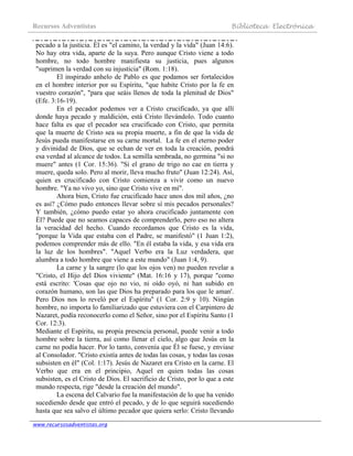 Recursos Adventistas Biblioteca Electrónica
www.recursosadventistas.org
pecado a la justicia. Él es "el camino, la verdad y la vida" (Juan 14:6).
No hay otra vida, aparte de la suya. Pero aunque Cristo viene a todo
hombre, no todo hombre manifiesta su justicia, pues algunos
"suprimen la verdad con su injusticia" (Rom. 1:18).
El inspirado anhelo de Pablo es que podamos ser fortalecidos
en el hombre interior por su Espíritu, "que habite Cristo por la fe en
vuestro corazón", "para que seáis llenos de toda la plenitud de Dios"
(Efe. 3:16-19).
En el pecador podemos ver a Cristo crucificado, ya que allí
donde haya pecado y maldición, está Cristo llevándolo. Todo cuanto
hace falta es que el pecador sea crucificado con Cristo, que permita
que la muerte de Cristo sea su propia muerte, a fin de que la vida de
Jesús pueda manifestarse en su carne mortal. La fe en el eterno poder
y divinidad de Dios, que se echan de ver en toda la creación, pondrá
esa verdad al alcance de todos. La semilla sembrada, no germina "si no
muere" antes (1 Cor. 15:36). "Si el grano de trigo no cae en tierra y
muere, queda solo. Pero al morir, lleva mucho fruto" (Juan 12:24). Así,
quien es crucificado con Cristo comienza a vivir como un nuevo
hombre. "Ya no vivo yo, sino que Cristo vive en mí".
Ahora bien, Cristo fue crucificado hace unos dos mil años, ¿no
es así? ¿Cómo pudo entonces llevar sobre sí mis pecados personales?
Y también, ¿cómo puedo estar yo ahora crucificado juntamente con
Él? Puede que no seamos capaces de comprenderlo, pero eso no altera
la veracidad del hecho. Cuando recordamos que Cristo es la vida,
"porque la Vida que estaba con el Padre, se manifestó" (1 Juan 1:2),
podemos comprender más de ello. "En él estaba la vida, y esa vida era
la luz de los hombres". "Aquel Verbo era la Luz verdadera, que
alumbra a todo hombre que viene a este mundo" (Juan 1:4, 9).
La carne y la sangre (lo que los ojos ven) no pueden revelar a
"Cristo, el Hijo del Dios viviente" (Mat. 16:16 y 17), porque "como
está escrito: 'Cosas que ojo no vio, ni oído oyó, ni han subido en
corazón humano, son las que Dios ha preparado para los que le aman'.
Pero Dios nos lo reveló por el Espíritu" (1 Cor. 2:9 y 10). Ningún
hombre, no importa lo familiarizado que estuviera con el Carpintero de
Nazaret, podía reconocerlo como el Señor, sino por el Espíritu Santo (1
Cor. 12:3).
Mediante el Espíritu, su propia presencia personal, puede venir a todo
hombre sobre la tierra, así como llenar el cielo, algo que Jesús en la
carne no podía hacer. Por lo tanto, convenía que Él se fuese, y enviase
al Consolador. "Cristo existía antes de todas las cosas, y todas las cosas
subsisten en él" (Col. 1:17). Jesús de Nazaret era Cristo en la carne. El
Verbo que era en el principio, Aquel en quien todas las cosas
subsisten, es el Cristo de Dios. El sacrificio de Cristo, por lo que a este
mundo respecta, rige "desde la creación del mundo".
La escena del Calvario fue la manifestación de lo que ha venido
sucediendo desde que entró el pecado, y de lo que seguirá sucediendo
hasta que sea salvo el último pecador que quiera serlo: Cristo llevando
 
