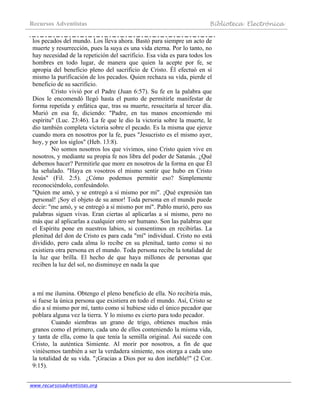 Recursos Adventistas Biblioteca Electrónica
www.recursosadventistas.org
los pecados del mundo. Los lleva ahora. Bastó para siempre un acto de
muerte y resurrección, pues la suya es una vida eterna. Por lo tanto, no
hay necesidad de la repetición del sacrificio. Esa vida es para todos los
hombres en todo lugar, de manera que quien la acepte por fe, se
apropia del beneficio pleno del sacrificio de Cristo. Él efectuó en sí
mismo la purificación de los pecados. Quien rechaza su vida, pierde el
beneficio de su sacrificio.
Cristo vivió por el Padre (Juan 6:57). Su fe en la palabra que
Dios le encomendó llegó hasta el punto de permitirle manifestar de
forma repetida y enfática que, tras su muerte, resucitaría al tercer día.
Murió en esa fe, diciendo: "Padre, en tus manos encomiendo mi
espíritu" (Luc. 23:46). La fe que le dio la victoria sobre la muerte, le
dio también completa victoria sobre el pecado. Es la misma que ejerce
cuando mora en nosotros por la fe, pues "Jesucristo es el mismo ayer,
hoy, y por los siglos" (Heb. 13:8).
No somos nosotros los que vivimos, sino Cristo quien vive en
nosotros, y mediante su propia fe nos libra del poder de Satanás. ¿Qué
debemos hacer? Permitirle que more en nosotros de la forma en que Él
ha señalado. "Haya en vosotros el mismo sentir que hubo en Cristo
Jesús" (Fil. 2:5). ¿Cómo podemos permitir eso? Simplemente
reconociéndolo, confesándolo.
"Quien me amó, y se entregó a sí mismo por mí". ¡Qué expresión tan
personal! ¡Soy el objeto de su amor! Toda persona en el mundo puede
decir: "me amó, y se entregó a sí mismo por mí". Pablo murió, pero sus
palabras siguen vivas. Eran ciertas al aplicarlas a sí mismo, pero no
más que al aplicarlas a cualquier otro ser humano. Son las palabras que
el Espíritu pone en nuestros labios, si consentimos en recibirlas. La
plenitud del don de Cristo es para cada "mí" individual. Cristo no está
dividido, pero cada alma lo recibe en su plenitud, tanto como si no
existiera otra persona en el mundo. Toda persona recibe la totalidad de
la luz que brilla. El hecho de que haya millones de personas que
reciben la luz del sol, no disminuye en nada la que
a mí me ilumina. Obtengo el pleno beneficio de ella. No recibiría más,
si fuese la única persona que existiera en todo el mundo. Así, Cristo se
dio a sí mismo por mí, tanto como si hubiese sido el único pecador que
poblara alguna vez la tierra. Y lo mismo es cierto para todo pecador.
Cuando siembras un grano de trigo, obtienes muchos más
granos como el primero, cada uno de ellos conteniendo la misma vida,
y tanta de ella, como la que tenía la semilla original. Así sucede con
Cristo, la auténtica Simiente. Al morir por nosotros, a fin de que
viniésemos también a ser la verdadera simiente, nos otorga a cada uno
la totalidad de su vida. "¡Gracias a Dios por su don inefable!" (2 Cor.
9:15).
 
