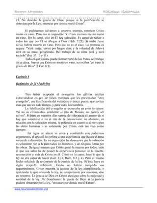 Recursos Adventistas Biblioteca Electrónica
www.recursosadventistas.org
21. No desecho la gracia de Dios; porque si la justificación se
obtuviera por la Ley, entonces por demás murió Cristo".
Si pudiésemos salvarnos a nosotros mismos, entonces Cristo
murió en vano. Pero eso es imposible. Y Cristo ciertamente no murió
en vano. Por lo tanto, sólo en Él hay salvación. Es capaz de salvar a
todos los que por Él se allegan a Dios (Heb. 7:25). Si nadie fuese
salvo, habría muerto en vano. Pero ese no es el caso. La promesa es
segura: "Verá linaje, vivirá por largos días, y la voluntad de Jehová
será en su mano prosperada. Del trabajo de su alma verá y será
saciado" (Isa. 53:10 y 11).
Todo el que quiera, puede formar parte de los frutos del trabajo
de su alma. Puesto que Cristo no murió en vano, no recibas "en vano la
gracia de Dios" (2 Cor. 6:1).
Capítulo 3
Redimidos de la Maldición
Tras haber aceptado el evangelio, los gálatas estaban
extraviándose en pos de falsos maestros que les presentaban "otro
evangelio", una falsificación del verdadero y único, puesto que no hay
más que uno en todo tiempo, y para todos los hombres.
La falsificación del evangelio se expresaba en estos términos:
"Si no os circuncidáis conforme al rito de Moisés, no podéis ser
salvos". Si bien en nuestros días carece de relevancia el asunto de si
hay que someterse o no al rito de la circuncisión; no obstante, en
relación con la salvación misma, la polémica en cuanto a si participan
las obras humanas o es solamente por Cristo, está tan viva como
siempre.
En lugar de atacar su error y combatirlo con poderosos
argumentos, el apóstol los refiere a una experiencia que ilustra el tema
sometido a discusión. En su exposición les demuestra que la salvación
es solamente por la fe para todos los hombres, y de ninguna forma por
las obras. De igual manera que Cristo gustó la muerte por todos, todo
el que sea salvo ha de poseer la experiencia personal de la muerte,
resurrección y vida de Cristo en él. Cristo en la carne, hace lo que la
ley no era capaz de hacer (Gál. 2:21; Rom. 8:3 y 4). Pero el mismo
hecho señalado da testimonio de la justicia de la ley. Si ésta fuera en
algún respecto deficiente, Cristo no habría cumplido sus
requerimientos. Cristo muestra la justicia de la ley cumpliéndola, o
realizando lo que demanda la ley, no simplemente por nosotros, sino
en nosotros. La gracia de Dios en Cristo atestigua sobre la majestad y
santidad de la ley. No desechamos la gracia de Dios: si la justicia
pudiera obtenerse por la ley, "entonces por demás murió Cristo".
 