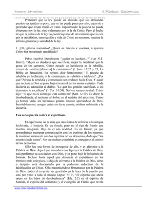 Recursos Adventistas Biblioteca Electrónica
www.recursosadventistas.org
Pretender que la ley puede ser abolida, que sus demandas
pueden ser tenidas en poco, que se las puede pasar por alto, equivale a
pretender que Cristo murió en vano. Repitámoslo: la justicia no puede
obtenerse por la ley, sino solamente por la fe de Cristo. Pero el hecho
de que la justicia de la ley no pueda lograrse de otra manera que no sea
por la crucifixión, resurrección y vida de Cristo en nosotros, muestra la
infinita grandeza y santidad de la ley.
1. ¡Oh, gálatas insensatos! ¿Quién os fascinó a vosotros, a quienes
Cristo fue presentado crucificado?
Pablo escribió literalmente "¿quién os hechizó...?" (ver N.T.
Interl.). "Mejor es obedecer que sacrificar, mejor la docilidad que la
grasa de los carneros. Como pecado de hechicería es la rebeldía,
crimen de tarafim [idolatría] la contumacia" (1 Sam. 15:22 y 23, La
Biblia de Jerusalén). En hebreo, dice literalmente: "El pecado de
rebelión es hechicería, y la contumacia es rebelión e idolatría". ¿Por
qué? Porque la rebeldía y contumacia son rechazo hacia Dios. Y aquel
que rechaza a Dios se pone bajo el control de los malos espíritus. Toda
idolatría es adoración al diablo. "Lo que los gentiles sacrifican, a los
demonios lo sacrifican" (1 Cor. 10:20). No hay terreno neutral. Cristo
dijo: "El que no es conmigo, está contra mí" (Mat. 12:30). Es decir: la
desobediencia, el rechazar al Señor, es el espíritu del anticristo. Como
ya hemos visto, los hermanos gálatas estaban apartándose de Dios.
Inevitablemente, aunque quizá sin darse cuenta, estaban volviendo a la
idolatría.
Una salvaguarda contra el espiritismo
El espiritismo no es más que otra forma de referirse a la antigua
hechicería, o brujería. Es un fraude, pero no el tipo de fraude que
muchos imaginan. Hay en él una realidad. Es un fraude, ya que
pretendiendo mantener comunicación con los espíritus de los muertos,
la mantiene solamente con los espíritus de los demonios, dado que "los
muertos nada saben". Ser un medium espiritista es entregarse al control
de los demonios.
Sólo hay una forma de protegerse de ello, y es aferrarse a la
Palabra de Dios. Aquel que considera con ligereza la Palabra de Dios,
está perdiendo su asociación con Dios, y se pone bajo la influencia de
Satanás. Incluso hasta aquel que denuncia el espiritismo en los
términos más enérgicos, si deja de aferrarse a la Palabra de Dios, antes
o después será descarriado por la poderosa seducción de la
falsificación de Cristo. Sólo manteniéndose firmemente por la Palabra
de Dios, podrá el creyente ser guardado en la hora de la prueba que
está por venir a todo el mundo (Apoc. 3:10). "El espíritu que ahora
opera en los hijos de desobediencia" (Efe. 2:2) es el espíritu de
Satanás, el espíritu del anticristo; y el evangelio de Cristo, que revela
 