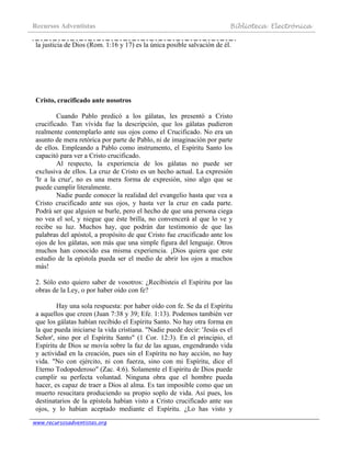 Recursos Adventistas Biblioteca Electrónica
www.recursosadventistas.org
la justicia de Dios (Rom. 1:16 y 17) es la única posible salvación de él.
Cristo, crucificado ante nosotros
Cuando Pablo predicó a los gálatas, les presentó a Cristo
crucificado. Tan vívida fue la descripción, que los gálatas pudieron
realmente contemplarlo ante sus ojos como el Crucificado. No era un
asunto de mera retórica por parte de Pablo, ni de imaginación por parte
de ellos. Empleando a Pablo como instrumento, el Espíritu Santo los
capacitó para ver a Cristo crucificado.
Al respecto, la experiencia de los gálatas no puede ser
exclusiva de ellos. La cruz de Cristo es un hecho actual. La expresión
'Ir a la cruz', no es una mera forma de expresión, sino algo que se
puede cumplir literalmente.
Nadie puede conocer la realidad del evangelio hasta que vea a
Cristo crucificado ante sus ojos, y hasta ver la cruz en cada parte.
Podrá ser que alguien se burle, pero el hecho de que una persona ciega
no vea el sol, y niegue que éste brilla, no convencerá al que lo ve y
recibe su luz. Muchos hay, que podrán dar testimonio de que las
palabras del apóstol, a propósito de que Cristo fue crucificado ante los
ojos de los gálatas, son más que una simple figura del lenguaje. Otros
muchos han conocido esa misma experiencia. ¡Dios quiera que este
estudio de la epístola pueda ser el medio de abrir los ojos a muchos
más!
2. Sólo esto quiero saber de vosotros: ¿Recibisteis el Espíritu por las
obras de la Ley, o por haber oído con fe?
Hay una sola respuesta: por haber oído con fe. Se da el Espíritu
a aquellos que creen (Juan 7:38 y 39; Efe. 1:13). Podemos también ver
que los gálatas habían recibido el Espíritu Santo. No hay otra forma en
la que pueda iniciarse la vida cristiana. "Nadie puede decir: 'Jesús es el
Señor', sino por el Espíritu Santo" (1 Cor. 12:3). En el principio, el
Espíritu de Dios se movía sobre la faz de las aguas, engendrando vida
y actividad en la creación, pues sin el Espíritu no hay acción, no hay
vida. "No con ejército, ni con fuerza, sino con mi Espíritu, dice el
Eterno Todopoderoso" (Zac. 4:6). Solamente el Espíritu de Dios puede
cumplir su perfecta voluntad. Ninguna obra que el hombre pueda
hacer, es capaz de traer a Dios al alma. Es tan imposible como que un
muerto resucitara produciendo su propio soplo de vida. Así pues, los
destinatarios de la epístola habían visto a Cristo crucificado ante sus
ojos, y lo habían aceptado mediante el Espíritu. ¿Lo has visto y
 