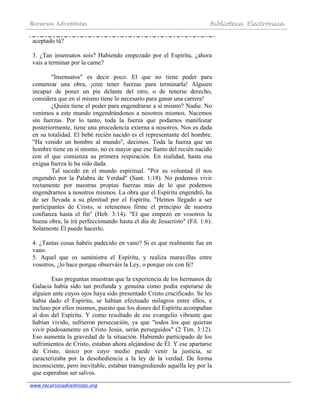 Recursos Adventistas Biblioteca Electrónica
www.recursosadventistas.org
aceptado tú?
3. ¿Tan insensatos sois? Habiendo empezado por el Espíritu, ¿ahora
vais a terminar por la carne?
"Insensatos" es decir poco. El que no tiene poder para
comenzar una obra, ¡cree tener fuerzas para terminarla! Alguien
incapaz de poner un pie delante del otro, o de tenerse derecho,
considera que en sí mismo tiene lo necesario para ganar una carrera!
¿Quién tiene el poder para engendrarse a sí mismo? Nadie. No
venimos a este mundo engendrándonos a nosotros mismos. Nacemos
sin fuerzas. Por lo tanto, toda la fuerza que podamos manifestar
posteriormente, tiene una procedencia externa a nosotros. Nos es dada
en su totalidad. El bebé recién nacido es el representante del hombre.
"Ha venido un hombre al mundo", decimos. Toda la fuerza que un
hombre tiene en sí mismo, no es mayor que ese llanto del recién nacido
con el que comienza su primera respiración. En realidad, hasta esa
exigua fuerza le ha sido dada.
Tal sucede en el mundo espiritual. "Por su voluntad él nos
engendró por la Palabra de Verdad" (Sant. 1:18). No podemos vivir
rectamente por nuestras propias fuerzas más de lo que podemos
engendrarnos a nosotros mismos. La obra que el Espíritu engendró, ha
de ser llevada a su plenitud por el Espíritu. "Hemos llegado a ser
participantes de Cristo, si retenemos firme el principio de nuestra
confianza hasta el fin" (Heb. 3:14). "El que empezó en vosotros la
buena obra, la irá perfeccionando hasta el día de Jesucristo" (Fil. 1:6).
Solamente Él puede hacerlo.
4. ¿Tantas cosas habéis padecido en vano? Si es que realmente fue en
vano.
5. Aquel que os suministra el Espíritu, y realiza maravillas entre
vosotros, ¿lo hace porque observáis la Ley, o porque oís con fe?
Esas preguntas muestran que la experiencia de los hermanos de
Galacia había sido tan profunda y genuina como podía esperarse de
alguien ante cuyos ojos haya sido presentado Cristo crucificado. Se les
había dado el Espíritu, se habían efectuado milagros entre ellos, e
incluso por ellos mismos, puesto que los dones del Espíritu acompañan
al don del Espíritu. Y como resultado de ese evangelio vibrante que
habían vivido, sufrieron persecución, ya que "todos los que quieran
vivir piadosamente en Cristo Jesús, serán perseguidos" (2 Tim. 3:12).
Eso aumenta la gravedad de la situación. Habiendo participado de los
sufrimientos de Cristo, estaban ahora alejándose de Él. Y ese apartarse
de Cristo, único por cuyo medio puede venir la justicia, se
caracterizaba por la desobediencia a la ley de la verdad. De forma
inconsciente, pero inevitable, estaban transgrediendo aquella ley por la
que esperaban ser salvos.
 