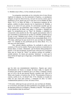 Recursos Adventistas Biblioteca Electrónica
www.recursosadventistas.org
6. Abrahán creyó a Dios, y le fue contado por justicia.
Las preguntas enunciadas en los versículos tres al cinco llevan
implícita la respuesta. Les fue ministrado el Espíritu, y se produjeron
milagros, no por las obras de la ley, sino por oír con fe; es decir, por la
obediencia a la fe, puesto que la fe viene por el oír la Palabra de Dios
(Rom. 10:17). La labor de Pablo, y la experiencia temprana de los
gálatas, estaban en plena armonía con la experiencia de Abrahán, a
quien se le contó la fe por justicia. Es conveniente recordar que los
"falsos hermanos" que predicaban "otro evangelio", el falso evangelio
de la justicia por las obras, eran judíos, y evocaban a Abrahán por
padre. Se enorgullecían por ser "hijos" de Abrahán, y señalaban su
circuncisión como prueba de ello. Pero aquello precisamente sobre lo
que sustentaban su pretensión de ser hijos de Abrahán, probaba que no
lo eran, ya que "Abrahán creyó a Dios, y le fue contado por justicia".
Abrahán tuvo la justicia de la fe antes de ser circuncidado (Rom. 4:11).
"Por tanto, sabed que los que son de la fe, esos son hijos de Abrahán"
(Gál. 3:7). Abrahán no fue justificado por las obras (Rom. 4:2 y 3),
sino que su fe obró justicia.
Hoy subsiste idéntico problema. Se confunde la señal con la
sustancia, el fin con los medios. Puesto que la justicia se materializa en
buenas obras, se asume –falsamente– que las buenas obras producen la
justicia. A los que así piensan, la justicia que viene por la fe, las buenas
obras que no vienen de "obrar", les parecen carentes de realidad y
sentido práctico. Se tienen por personas "prácticas" y creen que la
única forma de lograr que se haga algo, es haciéndolo. Sin embargo, la
verdad es
que los tales son rematadamente imprácticos. Alguien que carece
absolutamente de fuerza es incapaz de hacer nada, ni siquiera de
levantarse para tomar la medicina que se le ofrece. Cualquier consejo
que se le de a fin de que procure hacerlo, resultará vano. Sólo en el
Señor está el poder y la justicia (Isa. 45:24). "Encomienda al Eterno tu
camino, confía en él, y él obrará" (Sal. 37:5). Abrahán es el padre de
todos los que creen para justicia, y solamente de ellos. Lo único
verdaderamente práctico es creer, tal como él hizo.
7. Por tanto, sabed que los que son de la fe, esos son hijos de Abrahán.
8. La Escritura, previendo que Dios justificaría a los gentiles, por la fe,
de antemano anunció el evangelio a Abrahán, al decirle: "Por medio de
ti serán benditas todas las naciones".
 