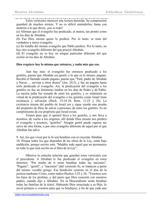Recursos Adventistas Biblioteca Electrónica
www.recursosadventistas.org
Estos versículos merecen una lectura detenida. Su comprensión
guardará de muchos errores. Y no es difícil entenderlos; basta con
atenerse a lo que dicen, ¡eso es todo!
(a) Afirman que el evangelio fue predicado, al menos, tan pronto como
en los días de Abrahán.
(b) Fue Dios mismo quien lo predicó. Por lo tanto, se trata del
verdadero y único evangelio.
(c) Se trataba del mismo evangelio que Pablo predicó. Por lo tanto, no
hay otro evangelio diferente del que poseyó Abrahán.
(d) El evangelio no es hoy en ningún particular diferente del que
existió en los días de Abrahán.
Dios requiere hoy lo mismo que entonces, y nada más que eso.
Aún hay más: el evangelio fue entonces predicado a los
gentiles, puesto que Abrahán era gentil, o lo que es lo mismo, pagano.
Recibió el llamado siendo pagano, puesto que "Taré, padre de Abrahán
y Nacor, ... servían a otros dioses" (Jos. 24:2), y fue un pagano hasta
serle predicado el evangelio. Así, la predicación del evangelio a los
gentiles no fue un fenómeno inédito en los días de Pedro y de Pablo.
La nación judía fue tomada de entre los gentiles, y es solamente en
virtud de la predicación del evangelio a los gentiles como Israel tiene
existencia y salvación (Hech. 15:14-18; Rom. 11:25 y 26). La
existencia misma del pueblo de Israel era y sigue siendo una prueba
del propósito de Dios de salvar a personas, de entre los gentiles. Es en
cumplimiento de ese propósito que Israel existe.
Vemos pues que el apóstol lleva a los gentiles, y nos lleva a
nosotros, de vuelta a los orígenes, allí donde Dios mismo nos predica
el evangelio a nosotros, "gentiles". Ningún gentil puede esperar ser
salvo de otra forma, o por otro evangelio diferente de aquel por el que
Abrahán fue salvo.
9. Así, los que viven por la fe son benditos con el creyente Abrahán.
10. Porque todos los que dependen de las obras de la Ley, están bajo
maldición, porque escrito está: "Maldito todo aquel que no permanece
en todo lo que está escrito en el libro de la Ley".
Observa la estrecha relación que guardan estos versículos con
el precedente. A Abrahán le fue predicado el evangelio en estos
términos: "Por medio de ti serán benditas todas las naciones".
"Pagano", "gentil", y "naciones" (del versículo 8), se traducen a partir
del mismo vocablo griego. Esa bendición consiste en el don de la
justicia mediante Cristo, como indica Hechos 3:25 y 26: "Vosotros sois
los hijos de los profetas, y del pacto que Dios concertó con nuestros
padres, cuando dijo a Abrahán: 'En tu Descendiente serán benditas
todas las familias de la tierra'. Habiendo Dios resucitado a su Hijo, lo
envió primero a vosotros para que os bendijese, a fin de que cada uno
 